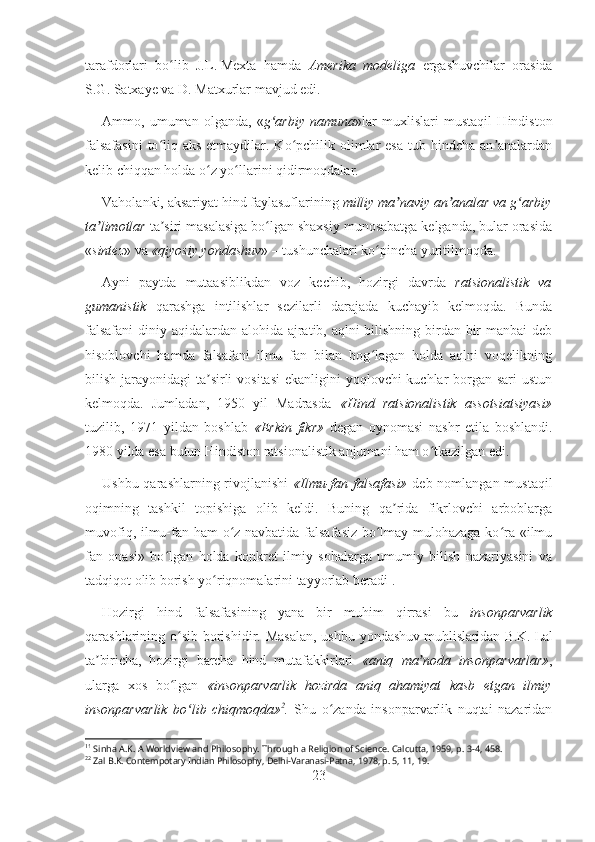 tarafdorlari   bo lib   J.L.ʻ   Mexta   hamda   Amerika   modeliga   ergashuvchilar   orasida
S.G.   Satxaye va D.   Matxurlar mavjud edi. 
Ammo,   umuman   olganda,   « g arbiy   namuna	
ʻ »lar   muxlislari   mustaqil   Hindiston
falsafasini  to liq aks etmaydilar. Ko pchilik olimlar  esa  tub hindcha an analardan	
ʻ ʻ ʼ
kelib chiqqan holda o z yo llarini qidirmoqdalar.	
ʻ ʻ
Vaholanki, aksariyat hind faylasuflarining  milliy ma naviy an analar va g arbiy	
ʼ ʼ ʻ
ta limotlar	
ʼ  ta siri masalasiga bo lgan shaxsiy munosabatga kelganda, bular orasida	ʼ ʻ
« sintez » va  «qiyosiy yondashuv » – tushunchalari ko pincha yuritilmoqda.	
ʻ
Ayni   paytda   mutaasiblikdan   voz   kechib,   hozirgi   davrda   ratsionalistik   va
gumanistik   qarashga   intilishlar   sezilarli   darajada   kuchayib   kelmoqda.   Bunda
falsafani  diniy aqidalardan alohida ajratib, aqlni bilishning birdan-bir  manbai  deb
hisoblovchi   hamda   falsafani   ilmu   fan   bilan   bog lagan   holda   aqlni   voqelikning
ʻ
bilish jarayonidagi  ta sirli  vositasi  ekanligini  yoqlovchi kuchlar  borgan sari  ustun	
ʼ
kelmoqda.   Jumladan,   1950   yil   Madrasda   «Hind   ratsionalistik   assotsiatsiyasi»
tuzilib,   1971   yildan   boshlab   «Erkin   fikr»   degan   oynomasi   nashr   etila   boshlandi.
1980 yilda esa butun Hindiston ratsionalistik anjumani ham o tkazilgan edi.	
ʻ
Ushbu qarashlarning rivojlanishi   «Ilmu-fan falsafasi»   deb nomlangan mustaqil
oqimning   tashkil   topishiga   olib   keldi.   Buning   qa rida   fikrlovchi   arboblarga	
ʼ
muvofiq, ilmu-fan ham o z navbatida falsafasiz bo lmay mulohazaga ko ra «ilmu	
ʻ ʻ ʻ
fan   onasi»   bo lgan   holda   konkret   ilmiy   sohalarga   umumiy   bilish   nazariyasini   va	
ʻ
tadqiqot olib borish yo riqnomalarini tayyorlab beradi	
ʻ 1
. 
Hozirgi   hind   falsafasining   yana   bir   muhim   qirrasi   bu   insonparvarlik
qarashlarining o sib borishidir. Masalan,  ushbu  	
ʻ yondashuv muhlislaridan B.K.   Lal
ta biricha,   hozirgi   barcha   hind   mutafakkirlari  	
ʼ «aniq   ma noda   insonparvarlar»	ʼ ,
ularga   xos   bo lgan  	
ʻ «insonparvarlik   hozirda   aniq   ahamiyat   kasb   etgan   ilmiy
insonparvarlik   bo lib   chiqmoqda»	
ʻ 2
.   Shu   o zanda   insonparvarlik   nuqtai   nazaridan	ʻ
1 1
  Sinha A.K. A Worldview and Philosophy. Through a Religion of Science. Calcutta, 1959, p. 3-4, 458. 
2 2
  Zal B.K. Contempotary Indian Philosophy, Delhi-Varanasi-Patna, 1978, p. 5, 11, 19.
23 