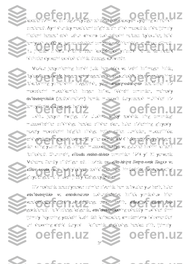 kastalar tizimi va qo l tegizmaydigan tahqirlar (neprikasayemʻ ы ye)ning xo rlanishi	ʻ
qoralanadi. Ayni shunday masalalarni to g ri talqin qilish maqsadida o sha ijtimoiy	
ʻ ʻ ʻ
illatlarni   bartaraf   etish   uchun   «inson»   tushunchasini   nafaqat   faylasuflar,   balki
jamiyatshunoslar   va   jamoat   arboblari   tomonidan   izohlanishiga   murojaat   qilinadi.
Bu   jihatdan   J.   Neru   ishlab   chiqqan   kastachilikni   yo qotish   hamda   demokratik	
ʻ
islohotlar siyosatini asoslash alohida diqqatga sazovordir.
Mazkur   jarayonlarning   borishi   juda   ham   tekis   va   izchil   bo lmagan   holda,	
ʻ
faylasuflar   saflarida   borgan   sari   chegaralanish   chuqurlashib,   bir   tomondan,   hind
falsafasining   yo nalishini   o zgartirish,   ya ni  	
ʻ ʻ ʼ «reoriyentatsiya»   tarafdorlari   o z	ʻ
mavqelarini   mustahkamlab   borgan   bo lsa,   ikkinchi	
ʻ   tomondan,   ma naviy	ʼ
an anaviychilik	
ʼ   (traditsionalizm)   hamda   mutaassib   dunyoqarash   muhlislari   o z	ʻ
tamoyillarini oldinga sura borishdi. 
Ushbu   jarayon   rivojiga   o z   ulushini   salbiy   ravishda   o ng   tomondagi	
ʻ ʻ
mutaassibchilar   qo shishga   harakat   qilishar   ekan,   bular   o zlarining   g oyaviy-	
ʻ ʻ ʻ
nazariy   mavqelarini   belgilab   olishga   intilar   edilar.   Jumladan,   mustaqillikka
erishgandan so ng va qolaversa, 90-yillar oxirida XMK hukmronlikni yo qotgani-	
ʻ ʻ
dan   so ng   yuqorida   tilga   olingan   mutaassib   partiya   va   guruhlar   boshini   ko tarib	
ʻ ʻ
faollashadi.   Chunonchi,   «Hindu   mahasabha»   tomonidan   1948   yil   30   yanvarda
Mahatma   Gandiy   o ldirilgan   edi.   Hozirda   esa  	
ʻ «Rashtriya   Svayasevak   Singx»   va
«Shiv   sena»   kabi   harbiylashgan   tashkilotlar   ham   hinduchilar   jamoaparastligi
g oyalariga amal qiluvchi jiddiy kuchga aylandilar.	
ʻ
O z navbatida taraqqiyparvar oqimlar o zanida ham tafovutlar yuz berib, bular	
ʻ ʻ
«an anaviylik»  
ʼ va   «modernizm»   tushunchalariga   bo lak   yondashuv   bilan	ʻ
xarakterlanadilar.   Bu   tushunchalarga   timsol   bo lib,  	
ʻ «din»   va   «ilmu   fan»
gavdalanadi. Tafsilotlarga kelganda,   «an anaviylik»	
ʼ ning ashaddiy muxlislari dinni
ijtimoiy   hayotning   yetakchi   kuchi   deb   ko rsatsalar,   «modernizm»   ixlosmandlari	
ʻ
uni   shaxsning   «ichki   dunyosi   –   ko lamida   cheklashga   harakat   qilib,   ijtimoiy-	
ʻ
24 