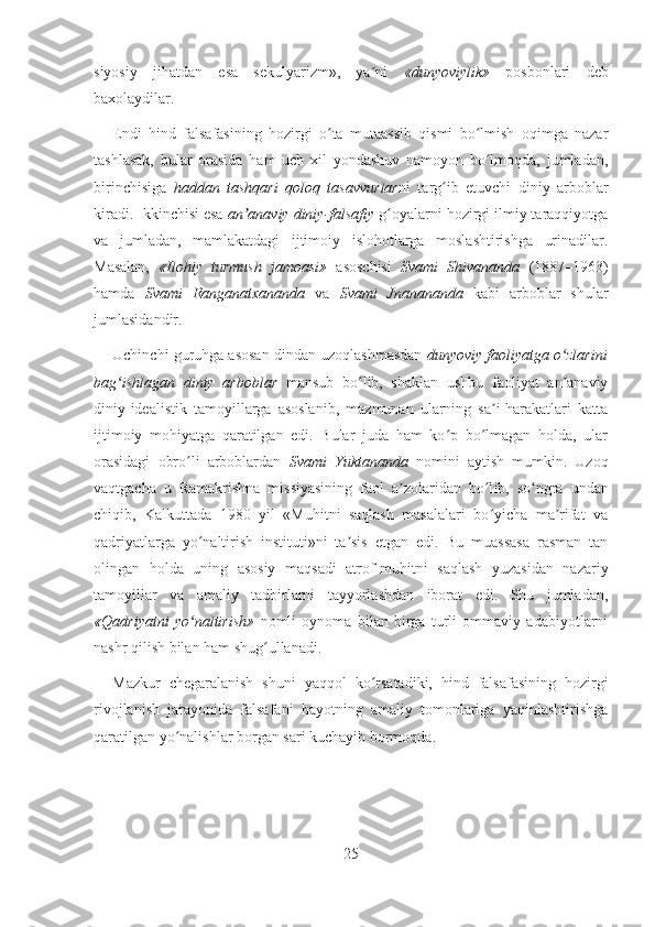 siyosiy   jihatdan   esa   sekulyarizm»,   ya ni  ʼ «dunyoviylik»   posbonlari   deb
baxolaydilar.
Endi   hind   falsafasining   hozirgi   o ta   mutaassib   qismi   bo lmish   oqimga   nazar	
ʻ ʻ
tashlasak,   bular   orasida   ham   uch   xil   yondashuv   namoyon   bo lmoqda,   jumladan,	
ʻ
birinchisiga   haddan   tashqari   qoloq   tasavvurlar ni   targ ib   etuvchi   diniy   arboblar	
ʻ
kiradi. Ikkinchisi esa  an anaviy diniy-falsafiy	
ʼ  g oyalarni hozirgi ilmiy taraqqiyotga	ʻ
va   jumladan,   mamlakatdagi   ijtimoiy   islohotlarga   moslashtirishga   urinadilar.
Masalan,   «Ilohiy   turmush   jamoasi»   asoschisi   Svami   Shivananda   (1887–1963)
hamda   Svami   Ranganatxananda   va   Svami   Jnanananda   kabi   arboblar   shular
jumlasidandir.
Uchinchi guruhga asosan dindan uzoqlashmasdan   dunyoviy faoliyatga o zlarini	
ʻ
bag ishlagan   diniy   arboblar	
ʻ   mansub   bo lib,   shaklan   ushbu   faoliyat   an anaviy	ʻ ʼ
diniy-idealistik   tamoyillarga   asoslanib,   mazmunan   ularning   sa i-harakatlari   katta	
ʼ
ijtimoiy   mohiyatga   qaratilgan   edi.   Bular   juda   ham   ko p   bo lmagan   holda,   ular	
ʻ ʻ
orasidagi   obro li   arboblardan  	
ʻ Svami   Yuktananda   nomini   aytish   mumkin.   Uzoq
vaqtgacha   u   Ramakrishna   missiyasining   faol   a zolaridan   bo l	
ʼ ʻ ib,   so ngra   undan	ʻ
chiqib,   Kalkuttada   1980   yil   «Muhitni   saqlash   masalalari   bo yicha   ma rifat   va	
ʻ ʼ
qadriyatlarga   yo naltirish   instituti»ni   ta sis   etgan   edi.   Bu   muassasa   rasman   tan	
ʻ ʼ
olingan   holda   uning   asosiy   maqsadi   atrof-muhitni   saqlash   yuzasidan   nazariy
tamoyillar   va   amaliy   tadbirlarni   tayyorlashdan   iborat   edi.   Shu   jumladan,
«Qadriyatni   yo naltirish»  
ʻ nomli   oynoma   bilan   birga   turli   ommaviy   adabiyotlarni
nashr qilish bilan ham shug ullanadi.	
ʻ
Mazkur   chegaralanish   shuni   yaqqol   ko rsatadiki,   hind   falsafasining   hozirgi	
ʻ
rivojlanish   jarayonida   falsafani   hayotning   amaliy   tomonlariga   yaqinlashtirishga
qaratilgan yo nalishlar borgan sari kuchayib bormoqda.	
ʻ
25 