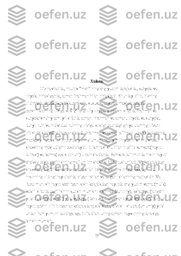 Xulosa.
O z navbatida, intuitiv “men” ning eng yuqori darajasida, subyekt va ʻ
obyekt birlashganda, atman brahman bilan birlashadi. Shunday qilib, bizning 
oldimizda dialektik tafakkur misoli, xususan, bayonot mavjud qarama-
qarshiliklarning o ziga xosligi: eng oliy obyektiv prinsip sifatida brahman va 	
ʻ
subyektiv ruhiy tamoyil sifatida atman. Brahman va atman, obyekt va subyekt, 
dunyo ruhi va individual ruhning o ziga xosligi haqidagi g oya ularning o zaro 	
ʻ ʻ ʻ
o tish imkoniyatini ham anglatadi. Brahman va atman ta limoti Upanishadlarning 	
ʻ ʻ
markaziy nuqtasi bo lib, u dunyoning umuminsoniy mohiyati bilan individual 	
ʻ
shaxsning mavjudligini tasdiqlaydi. Doktrinasi shu bilan bog liq samsara(hayot 	
ʻ
doirasi) va karma(qasos qonuni) Upanishadlarda. Samsara ta limotida inson hayoti 
ʻ
cheksiz qayta tug ilishning ma lum bir shakli sifatida tushuniladi. Va kelajakdagi 	
ʻ ʻ
shaxsning tug ilishi karma qonuni bilan belgilanadi. Insonning kelajagi - bu 	
ʻ
insonning oldingi hayotlarida qilgan ishlari va qilgan ishlarining natijasidir. Va 
faqat munosib hayot kechirgan kishi kelajakdagi hayotda eng yuqori varna (mulk) 
vakili sifatida tug ilishini kutishi mumkin: brahman (ruhoniy), kshatriya (jangchi 	
ʻ
yoki hokimiyat vakili) yoki vaishya (dehqon), hunarmand yoki savdogar). Nohaq 
hayot tarzini olib borganlar kelajakda pastki varna a zosi - shudra (umumiy) yoki 	
ʻ
undan ham yomoni taqdirga ega bo ladilar: uning atmanı hayvonning tanasiga 	
ʻ
kirishi mumkin.
26 