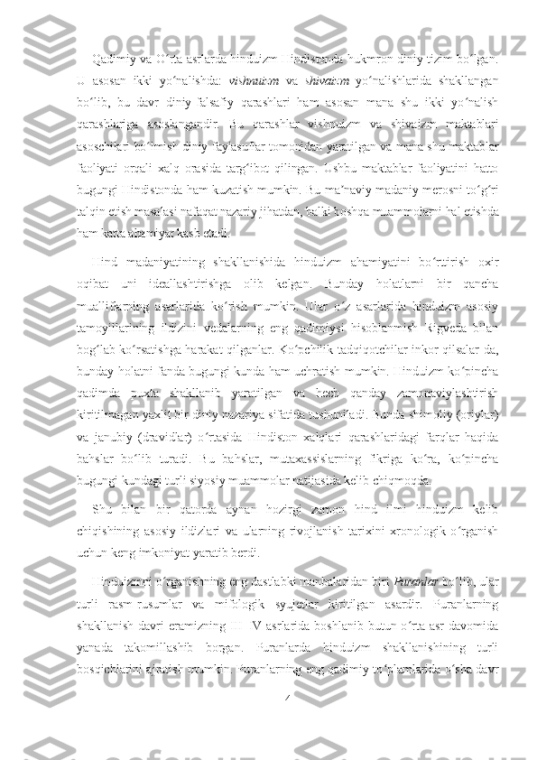 Qadimiy va O rta asrlarda hinduizm Hindistonda hukmron diniy tizim bo lgan.ʻ ʻ
U   asosan   ikki   yo nalishda:
ʻ   vishnuizm   va   shivaizm   yo nalishlarida   shakllangan	ʻ
bo lib,   bu   davr   diniy-falsafiy   qarashlari   ham   asosan   mana   shu   ikki   yo nalish	
ʻ ʻ
qarashlariga   asoslangandir.   Bu   qarashlar   vishnuizm   va   shivaizm   maktablari
asoschilari bo lmish diniy-faylasuflar tomonidan yaratilgan va mana shu maktablar	
ʻ
faoliyati   orqali   xalq   orasida   targ ibot   qilingan.   Ushbu   maktablar   faoliyatini   hatto	
ʻ
bugungi Hindistonda ham kuzatish mumkin. Bu ma naviy-madaniy merosni to g ri	
ʼ ʻ ʻ
talqin etish masalasi nafaqat nazariy jihatdan, balki boshqa muammolarni hal etishda
ham katta ahamiyat kasb etadi.
Hind   madaniyatining   shakllanishida   hinduizm   ahamiyatini   bo rttirish   oxir	
ʻ
oqibat   uni   ideallashtirishga   olib   kelgan.   Bunday   holatlarni   bir   qancha
mualliflarning   asarlarida   ko rish   mumkin.   Ular   o z   asarlarida   hinduizm   asosiy	
ʻ ʻ
tamoyillarining   ildizini   vedalarning   eng   qadimiysi   hisoblanmish   Rigveda   bilan
bog lab ko rsatishga harakat qilganlar. Ko pchilik tadqiqotchilar inkor qilsalar-da,	
ʻ ʻ ʻ
bunday holatni fanda bugungi kunda ham uchratish mumkin. Hinduizm ko pincha	
ʻ
qadimda   puxta   shakllanib   yaratilgan   va   hech   qanday   zamonaviylashtirish
kiritilmagan yaxlit bir diniy nazariya sifatida tushuniladi. Bunda shimoliy (oriylar)
va   janubiy   (dravidlar)   o rtasida   Hindiston   xalqlari   qarashlaridagi   farqlar   haqida	
ʻ
bahslar   bo lib   turadi.   Bu   bahslar,   mutaxassislarning   fikriga   ko ra,   ko pincha	
ʻ ʻ ʻ
bugungi kundagi turli siyosiy muammolar natijasida kelib chiqmoqda.
Shu   bilan   bir   qatorda   aynan   hozirgi   zamon   hind   ilmi   hinduizm   kelib
chiqishining   asosiy   ildizlari   va   ularning   rivojlanish   tarixini   xronologik   o rganish	
ʻ
uchun keng imkoniyat yaratib berdi.
Hinduizmni o rganishning eng dastlabki manbalaridan biri 	
ʻ Puranlar  bo lib, ular	ʻ
turli   rasm-rusumlar   va   mifologik   syujetlar   kiritilgan   asardir.   Puranlarning
shakllanish  davri   eramizning  III–IV  asrlarida boshlanib  butun  o rta asr  davomida	
ʻ
yanada   takomillashib   borgan.   Puranlarda   hinduizm   shakllanishining   turli
bosqichlarini ajratish mumkin. Puranlarning eng qadimiy to plamlarida o sha davr	
ʻ ʻ
4 