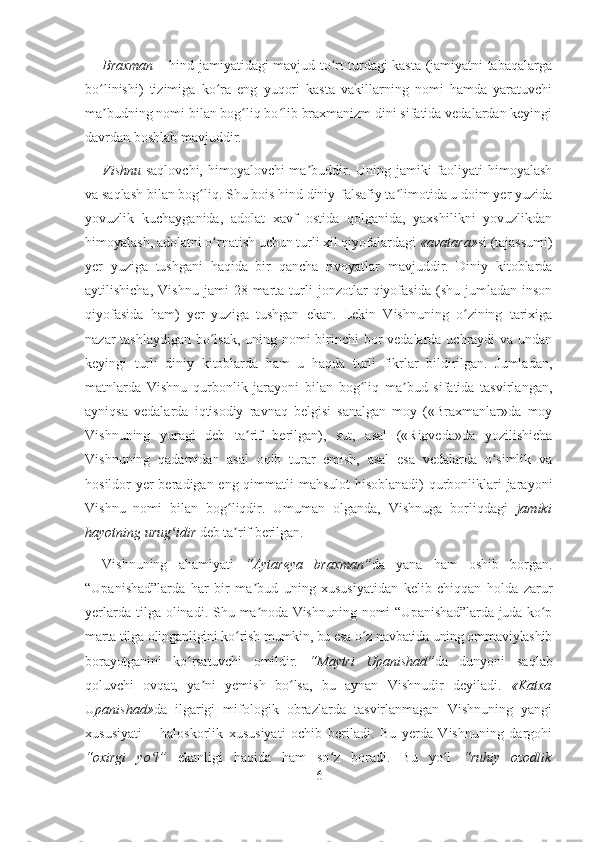 Braxman   – hind jamiyatidagi mavjud to rt turdagi kasta (jamiyatni tabaqalargaʻ
bo linishi)   tizimiga   ko ra   eng   yuqori   kasta   vakillarning   nomi   hamda   yaratuvchi	
ʻ ʻ
ma budning nomi bilan bog liq bo lib braxmanizm dini sifatida vedalardan keyingi
ʼ ʻ ʻ
davrdan boshlab mavjuddir.
Vishnu   saqlovchi, himoyalovchi  ma buddir. Uning jamiki  faoliyati  himoyalash	
ʼ
va saqlash bilan bog liq. Shu bois hind diniy-falsafiy ta limotida u doim yer yuzida	
ʻ ʼ
yovuzlik   kuchayganida,   adolat   xavf   ostida   qolganida,   yaxshilikni   yovuzlikdan
himoyalash, adolatni o rnatish uchun turli xil qiyofalardagi 	
ʻ « avatara » si (tajassumi)
yer   yuziga   tushgani   haqida   bir   qancha   rivoyatlar   mavjuddir.   Diniy   kitoblarda
aytilishicha,   Vishnu   jami   28   marta   turli   jonzotlar   qiyofasida   (shu  jumladan   inson
qiyofasida   ham)   yer   yuziga   tushgan   ekan.   Lekin   Vishnuning   o zining   tarixiga	
ʻ
nazar tashlaydigan bo lsak, uning nomi birinchi  bor vedalarda uchraydi va undan	
ʻ
keyingi   turli   diniy   kitoblarda   ham   u   haqda   turli   fikrlar   bildirilgan.   Jumladan,
matnlarda   Vishnu   qurbonlik   jarayoni   bilan   bog liq   ma bud   sifatida   tasvirlangan,	
ʻ ʼ
ayniqsa   vedalarda   iqtisodiy   ravnaq   belgisi   sanalgan   moy   («Braxmanlar»da   moy
Vishnuning   yuragi   deb   ta rif   berilgan),   sut,   asal   («Rigveda»da   yozilishicha	
ʼ
Vishnuning   qadamidan   asal   oqib   turar   emish,   asal   esa   vedalarda   o simlik   va	
ʻ
hosildor yer  beradigan eng qimmatli  mahsulot  hisoblanadi) qurbonliklari jarayoni
Vishnu   nomi   bilan   bog liqdir.   Umuman   olganda,   Vishnuga   borliqdagi  	
ʻ jamiki
hayotning urug idir	
ʻ  deb ta rif berilgan.	ʼ
Vishnuning   ahamiyati   “Aytareya   braxman” da   yana   ham   oshib   borgan.
“Upanishad”larda   har   bir   ma bud   uning   xususiyatidan   kelib   chiqqan   holda   zarur	
ʼ
yerlarda  tilga olinadi.   Shu ma noda Vishnuning nomi “Upanishad”larda juda ko p
ʼ ʻ
marta tilga olinganligini ko rish mumkin, bu esa o z navbatida uning ommaviylashib	
ʻ ʻ
borayotganini   ko rsatuvchi   omildir.  	
ʻ “Maytri   Upanishad” da   dunyoni   saqlab
qoluvchi   ovqat,   ya ni   yemish   bo lsa,   bu   aynan   Vishnudir   deyiladi.  	
ʼ ʻ «Katxa
U panishad» da   ilgarigi   mifologik   obrazlarda   tasvirlanmagan   Vishnuning   yangi
xususiyati   –   haloskorlik   xususiyati   ochib   beriladi.   Bu   yerda   Vishnuning   dargohi
“oxirgi   yo l”	
ʻ   ekanligi   haqida   ham   so z   boradi.   Bu   yo l  	ʻ ʻ “ruhiy   ozodlik
6 