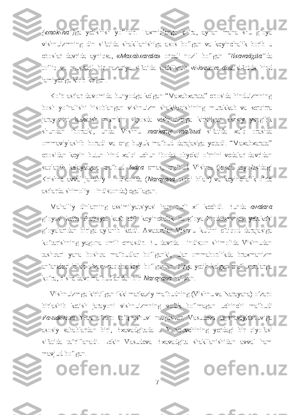 («moksha”) ga   yetishish   yo lidir.   Taxminlarga   ko ra,   aynan   mana   shu   g oyaʻ ʻ ʻ
vishnuizmning   din   sifatida   shakllanishiga   asos   bo lgan   va   keyinchalik   borib   u	
ʻ
eposlar   davrida   ayniqsa,   « Maxabxarata »   orqali   nozil   bo lgan  	
ʻ “Bxavadgita” da
to liq   va   mustaqil   bir   nazariya   sifatida   shakllanib  	
ʻ vishnuizm   dini   sifatida   hind
jamiyatiga kirib kelgan.
Ko p   asrlar   davomida   bunyodga   kelgan   “Maxabxarata”   eposida   hinduizmning	
ʻ
bosh   yo nalishi   hisoblangan   vishnuizm   shakllanishining   murakkab   va   serqirra	
ʻ
jarayonini   kuzatish   mumkin.   Eposda   vishnuizmga   kiritilgan   asosiy   yangilik
shundan   iboratki,   unda   Vishnu   markaziy   ma bud	
ʼ   sifatida   xalq   orasida
ommaviylashib   boradi   va   eng   buyuk   ma bud   darajasiga   yetadi.   “Maxabxarata”	
ʼ
eposidan   keyin   butun   hind   xalqi   uchun   ibodat   obyekti   o rnini   vedalar   davridan	
ʻ
saqlanib   kelayotgan   ma bud  	
ʼ Indra   emas,   ma bud   Vishnu   (inson   qiyofasidagi	ʼ
Krishna   avval   janubiy   Hindistonda   ( Narayana   nomi   bilan)   va   keyinchalik   o rta	
ʻ
asrlarda shimoliy Hindistonda) egallagan.
Mahalliy   dinlarning   assimilyatsiyasi   ham   turli   xil   kechdi.   Bunda   avatara
g oyasi   katta   ahamiyat   kasb   etib   keyinchalik  	
ʻ bu   g oya   hinduizmning   yetakchi	ʻ
g oyalaridan   biriga   aylanib   ketdi.   Avataralar   Vishnu   kultini   e tiqod   darajasiga	
ʻ ʼ
ko tarishning   yagona   omili   emasdir.   Bu   davrda   Hindiston   shimolida   Vishnudan
ʻ
tashqari   yana   boshqa   ma budlar   bo lganki,   ular   ommaboplikda   braxmanizm	
ʼ ʻ
an analari bilan o zaro raqobatdosh bo lganlar. Bizga yetib kelgan ma lumotlarga	
ʼ ʻ ʻ ʼ
ko ra, o sha davr ma budlaridan biri 
ʻ ʻ ʼ Narayana  bo lgan.	ʻ
Vishnuizmga kiritilgan ikki markaziy ma budning (Vishnu va Narayana) o zaro	
ʼ ʻ
birlashib   ketish   jarayoni   vishnuizmning   vedik   bo lmagan   uchinchi   ma budi	
ʻ ʼ
Vasudevizm   bilan   o zaro   to qnashuvi   natijasidir.   Vasudeva   ommaviylashuviga	
ʻ ʻ
asosiy   sabablardan   biri,   Bxavadgitada   u   Yaratuvchining   yerdagi   bir   qiyofasi
sifatida   ta riflanadi.   Lekin   Vasudeva   Bxavadgita   shakllanishidan   avval   ham	
ʼ
mavjud bo lgan.
ʻ
7 