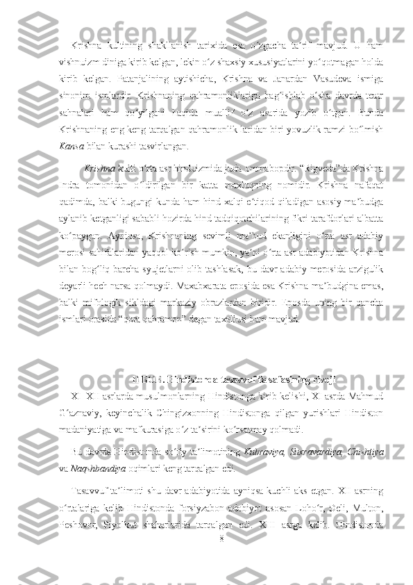 Krishna   kultining   shakllanish   tarixida   esa   o zgacha   ta rif   mavjud.   U   hamʻ ʼ
vishnuizm diniga kirib kelgan, lekin o z shaxsiy xususiyatlarini yo qotmagan holda	
ʻ ʻ
kirib   kelgan.   Patanjalining   aytishicha,   Krishna   va   Janardan   Vasudeva   ismiga
sinonim   ismlardir.   Krishnaning   qahramonliklariga   bag ishlab   o sha   davrda   teatr	
ʻ ʻ
sahnalari   ham   qo yilgani   haqida   muallif   o z   asarida   yozib   o tgan.   Bunda	
ʻ ʻ ʻ
Krishnaning eng keng tarqalgan qahramonlik-laridan biri yovuzlik ramzi bo lmish	
ʻ
Kansa  bilan kurashi tasvirlangan.
Krishna  kulti o rta asr hinduizmida juda ommabopdir. “Rigveda”da Krishna	
ʻ
Indra   tomonidan   o ldirilgan   bir   katta   maxluqning   nomidir.   Krishna   nafaqat
ʻ
qadimda, balki bugungi kunda ham  hind xalqi  e tiqod qiladigan asosiy ma budga	
ʼ ʼ
aylanib ketganligi sababli hozirda hind tadqiqotchilarining fikri tarafdorlari albatta
ko paygan.   Ayniqsa,   Krishnaning   sevimli   ma bud   ekanligini   o rta   asr   adabiy	
ʻ ʼ ʻ
merosi sahifalaridan yaqqol ko rish mumkin, ya ni o rta asr adabiyotidan Krishna	
ʻ ʼ ʻ
bilan bog liq barcha syujetlarni  olib tashlasak,  bu davr  adabiy  merosida  arzigulik	
ʻ
deyarli hech narsa qolmaydi. Maxabxarata eposida esa Krishna ma budgina emas,	
ʼ
balki   mifologik   sikldagi   markaziy   obrazlardan   biridir.   Eposda   uning   bir   qancha
ismlari orasida “qora qahramon” degan taxallusi ham mavjud.
 
II BOB. Hindistonda tasavvuf falsafasining rivoji
XI–XII asrlarda musulmonlarning Hindistonga kirib kelishi, XI asrda Mahmud
G aznaviy,   keyinchalik   Chingizxonning   Hindistonga   qilgan   yurishlari   Hindiston	
ʻ
madaniyatiga va mafkurasiga o z ta sirini ko rsatmay qolmadi. 	
ʻ ʼ ʻ
Bu davrda Hindistonda so fiy ta limotining  	
ʻ ʼ Kubraviya,   Suxravardiya, Chishtiya
va  Naqshbandiya  oqimlari keng tarqalgan edi. 
Tasavvuf  ta limoti   shu  davr  adabiyotida  ayniqsa  kuchli   aks  etgan.  XII  asrning	
ʼ
o rtalariga   kelib   Hindistonda   forsiyzabon   adabiyot   asosan   Loho r,   Deli,   Multon,	
ʻ ʻ
Peshovor,   Siyolkut   shaharlarida   tarqalgan   edi.   XIII   asrga   kelib.   Hindistonda
8 