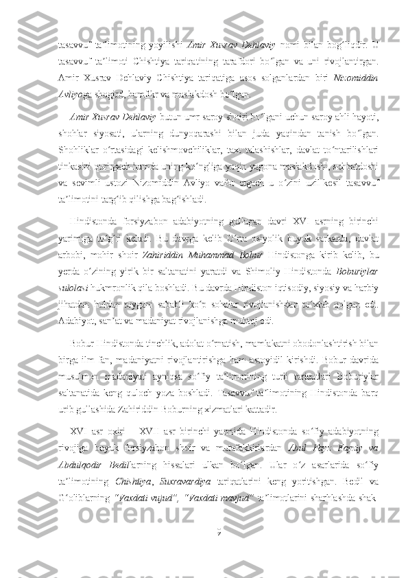 tasavvuf   ta limotining   yoyilishi  ʼ Amir   Xusrav   Dehlaviy   nomi   bilan   bog liqdir.   U	ʻ
tasavvuf   ta limoti   Chishtiya   tariqatining   tarafdori   bo lgan   va   uni   rivojlantirgan.	
ʼ ʻ
Amir   Xusrav   Dehlaviy   Chishtiya   tariqatiga   asos   solganlardan   biri   Nizomiddin
Avliyo ga shogird, hamfikr va maslakdosh bo lgan.	
ʻ
Amir Xusrav Dehlaviy  butun umr saroy shoiri bo lgani uchun saroy ahli hayoti,	
ʻ
shohlar   siyosati,   ularning   dunyoqarashi   bilan   juda   yaqindan   tanish   bo lgan.	
ʻ
Shohliklar   o rtasidagi   kelishmovchiliklar,   taxt   talashishlar,   davlat   to ntarilishlari	
ʻ ʻ
tinkasini quritgach hamda uning ko ngliga yaqin yagona maslakdoshi, suhbatdoshi	
ʻ
va   sevimli   ustozi   Nizomiddin   Avliyo   vafot   etgach   u   o zini   uzil-kesil   tasavvuf	
ʻ
ta limotini targ ib qilishga bag ishladi. 	
ʼ ʻ ʻ
Hindistonda   forsiyzabon   adabiyotning   gullagan   davri   XVI   asrning   birinchi
yarimiga   to g ri   keladi.   Bu   davrga   kelib   O rta   osiyolik   buyuk   sarkarda,   davlat	
ʻ ʻ ʻ
arbobi,   mohir   shoir   Zahiriddin   Muhammad   Bobur   Hindistonga   kirib   kelib,   bu
yerda   o zining   yirik   bir   saltanatini   yaratdi   va   Shimoliy   Hindistonda  	
ʻ Boburiylar
sulolasi  hukmronlik qila boshladi. Bu davrda Hindiston iqtisodiy, siyosiy va harbiy
jihatdan   holdan   toygani   sababli   ko p   sohalar   rivojlanishdan   to xtab   qolgan   edi.	
ʻ ʻ
Adabiyot, san at va madaniyat rivojlanishga muhtoj edi.	
ʼ
Bobur Hindistonda tinchlik, adolat o rnatish, mamlakatni obodonlashtirish bilan	
ʻ
birga   ilm-fan,   madaniyatni   rivojlantirishga   ham   astoyidil   kirishdi.   Bobur   davrida
musulmon   madaniyati   ayniqsa   so fiy   ta limotining   turli   tariqatlari   Boburiylar	
ʻ ʼ
saltanatida   keng   quloch   yoza   boshladi.   Tasavvuf   ta limotining   Hindistonda   barq	
ʼ
urib gullashida Zahiriddin Boburning xizmatlari kattadir.
XVI   asr   oxiri   –   XVII   asr   birinchi   yarmida   Hindistonda   so fiy   adabiyotning	
ʻ
rivojiga   buyuk   forsiyzabon   shoir   va   mutafakkirlardan   Abul   Fayz   Fayziy   va
Abdulqodir   Bedil larning   hissalari   ulkan   bo lgan.   Ular   o z   asarlarida   so fiy	
ʻ ʻ ʻ
ta limotining  	
ʼ Chishtiya ,   Suxravardiya   tariqatlarini   keng   yoritishgan.   Bedil   va
G oliblarning  
ʻ “Vaxdati vujud”, “Vaxdati mavjud”   ta limotlarini sharhlashda shak-	ʼ
9 