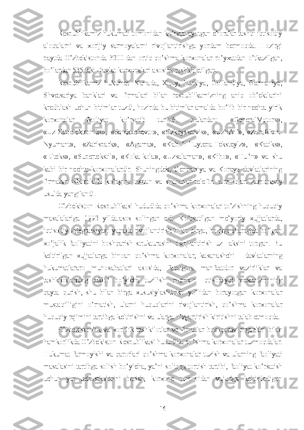 Respublikamiz hukumati tomonidan ko’rsatilayotgan choralar tashqi iqtisodiy
aloqalarni   va   xorijiy   sarmoyalarni   rivojlantirishga   yordam   bermoqda.   Hozirgi
paytda O’zbekistonda 3200 dan ortiq qo’shma korxonalar ro’yxatdan o’tkazilgan,
bo’lardan 535 tasi Davlat korxonalari asosida tashkil etilgan.
Respublikamiz   hukumati   Kanada,   Xitoy,   Turkiya,   Gollandiya,   Germaniya,
S h vetsariya   banklari   va   firmalari   bilan   respublikamizning   aniq   ob’ektlarini
kreditlash uchun bitimlar tuzdi, hozirda bu bitimlar amalda bo’lib bir nechta yirik
korxonalar   faoliyat   ko’rsatib   turibdi.   B u lardan:   « GeneralMotors »,
«UzDEUelektroniks»,   «Samkochavto»,   «Uzkeysservis»,   «UzBAT»,   «Zarafshon-
Nyumant»,   «Zarispark»,   «Agama»,   «Kabo’l-Tuytepa-Teksteylz»,   «Katiks»,
«Elteks»,   «Supertekstil»,   «Koka-kola»,   «Uzsalaman»,   «Kibo»,   «Tufin»   va   shu
kabi   bir   nechta   korxonalardir.   Shuningdek,   Germaniya   va   Koreya   davlatlarining
firmalari   ishtirokida   ko’pgina   tuman   va   sha h arlar   telefon   tarmoqlari   zamonaviy
usulda yangilandi.
O’zbekiston Respublikasi  hududida qo’shma korxonalar to’zishning huquqiy
masalalariga   1992   yilda.asos   solingan   edi.   Ko’rsatilgan   me’yoriy   xujjatlarda,
iqtisodiy integratsiyani yanada rivojlantirish bilan birga, hozirgi sharoitda bo’lgan
xo’jalik   faoliyatini   boshqarish   strukturasini   rivojlantirish   uz     aksini   topgan.   Bu
keltirilgan   xujjatlarga   binoan   qo’shma   korxonalar,   ka sa nashchi   -   da vla tlarning
h ukumatlararo   munosabatlari   asosida,   fa q atgina   manfaatdor   vazirliklar   va
tash k ilotlarning   taklifi   b o’ yicha   t u zilishi   mumkin.   Iqtisodiyot   mexanizmining
qayta   qurish,   shu   bilan   birga   xususiylashtirish   yo’lidan   borayotgan   korxonalar
mustaqilligini   o’ rnatish,   ularni   huquqlarini   rivojlantirish,   qo’shma   korxonalar
huquqiy rejimini tartibga keltirishni va ularga  o’ zgartirish kiritishni talab etmoqda.
O’zbekistonlik   va   xorijlik   tash k ilotlar   va   firmalar   boshqaruv   organlari   bilan
hamkorlikda O’zbekiston Respublikasi hududida qo’shma korxonalar tuzmo q dalar.
H ukumat  farmoyishi  va   q arorlari  qo’shma  korxonalar   t u zish  va  ularning  faoliyati
masalasini tartibga solish bo’yicha, ya’ni soliq q a tortish tartibi, faoliyat ko’rsatish
uchun   y er   uchastkalarini   berish,   korxona   tomonidan   vujudga   keltiriladigan
16 