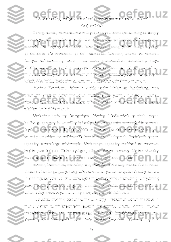 2. 3 . Marketing faoliyati orqali  qo’shma korxonalar  tash k il etishni
rivojlantirish
Hozirgi kunda, mamlakatimiz milliy iqtisodiyoti tarmoqlarida minglab xorijiy
investitsiyali koronalar tashkil etilib, ular ishlab chiqargan tovarlari, ko’rsatayotgan
xizmatlari   va   bajarayotgan   ishlari   bilan   respublikaning   jahon   integratsiyasiga
qo’ shilishida   o’ z   xissalarini   qo’ shib   kelmo q da.   Ularning   unumli   va   samarali
faoliyat   ko’rsatishining   asosi   -   bu   bozor   munosabatlari   qonunlariga   rioya
qilishlaridadir. C h unki, jahon bozoriga   o’ z ma h sulotlarimizni olib chiqib, ma’lum
miqdorda iqtisodiy samara opishi uchun bozordagi ra q obatni  y engishimizga t o’ g ’ ri
keladi. Aks  h olda, foyda  o’ rniga katta miqdorda zarar  ko’ rishimiz mumkin. 
Bizning   fikrimizcha,   ja h on   bozorida   iste’molchilar   va   haridorlarga   mos
tovarlarni   ishlab   chiqarishimiz   uchun   marketing   faoliyatini   qonun   va   qoidalariga
rioya   qilib,   undan   unumli   foydalana   bilish   hozirgi   bozor   iqtisodiyotining   asosiy
talablaridan biri hisoblanadi.  
Marketing   iqtisodiy   kategoriyasi   bizning   leksikamizda   yaqinda   paydo
bo’lishiga  q aramay butun milliy iqtisodiyotimizning barcha tarmoqdarida samarali
foydalanib kelinmo q da. Ko’plab ishbilarmonlar va tadbirkorlar marketing faoliyati
va   tadqiqotlaridan   uz   tadbirkorlik   hamda   tijorat   faoliyatida   foydalanib   yuqori
iqtisodiy   samaralarga   erishmoqda.   Marketingni   iqtisodiy   mo h iyati   va   mazmuni
haqida   juda   ko’plab   fikrlar   aytilgan,   albatta.   Ammo   umumiy   fikrdan   shunday
xulosa chiqarish mumkinki, bu asosan bozorni o’rganishni bildiradi. 
Bizning fikrimizcha, marketing eng muvofiq narxlardagi mahsulotlarni ishlab
chiqarish, haridorga ijobiy, ruxiy ta’sir etish bilan yuqori darajada iqtisodiy samara
olishni   rejalashtirishdir.   S h u   bois,   aytishimiz   mumkinki,   marketing   faoliyatining
yaxshi   va   to’g’ri   tashkil   etilganligi   alohida   mamlakatda   tadbirkorlar,   investorlar
uchun qulay investitsiya mu h itining mavjudligidan dalolat beradi.  
H a q i q atda,   bizning   respublikamizda   xorijiy   investorlar   uchun   investitsion
mu h it   qisman   ta’miplanganligini   guvo h i   bo’lyapmiz,   albatta.   Ammo   mazkur
investitsion   muhit   jahon   integratsiyasiga   keskin   kirib   borishimizga   hamon   tupik
sharoit   yaratib   bermayapti.   Ushbu   holat   haqida   Prezident   I.Karimov   quyidagi
35 