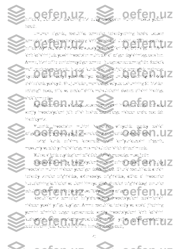 bo’ladiki,   ular   uchun   davlatning   o’zi   qulay   investitsion   muhitni   maxsus   yaratib
beradi.
Umuman   olganda,   respublika   tarmoqlar   iqtisodiyotining   barcha   ustuvor
tarmoqlari   xorijiy   investitsiyalarning   kirib   kelishidagi   ulushini   qo’llab-quvvatlasa
bo’ladi. Ayni q sa, kichik  biznes   va  xususiy tadbirkorlik ni rivojlantirishga 10 foizni
kirib kelishini juda yaxshi investitsion muhit tashkil etilgan deyishimizga asos bor.
Ammo, bizni to’liq  q oni q tirmaydigan tarmoq - bu agrosanoat tarmog ’ idir. Statistik
ma’lumotlarga   q araganda,   bugungi   kunda   qishloq   xo’jaligi   tarmog ’ ida   me h natga
layo q atli   aholini   q ar i yb   yarmi   faoliyat   ko’rsatadi,   umumiy   aholining   64   foizi
qishloqlarda yashaydi. S h u jumladan, mamlakatga valyuta tushumining 50 foizidan
ortiqrog ’ i   paxta,   pilla   va   q orak o’ lchilik   mahsulotlarini   eksport   qilishni   hisobiga
shakllanmoqda.
Agrosanoatni   mana   shunday   ustuvor   tomonlarini   hisobga   oladigan   bo’lsak,
xorijiy   investitsiyalarni   jalb   qilish   boshqa   tarmoqlarga   nisbatan   ancha   past   deb
hisoblaymiz.
Yuqorida   i nvestitsion   muhitni   Namangan   viloyatida   qanday   tashkil
etilganligi ,  xorijiy investitsiyali korxonalarning soni haqida  to’xtalgan edik . 
Hozirgi   kunda   qo’shma   korxonada   bozor   kon’yunkturasini   o’ rganib,
mavsumiy va talab yo’nalishlariga mos  mahsulot lar ishlab chiqarilmoqda. 
Xulosa sifatida quyidagilarni ta’kidlab  o’ tm ish maqsadga muvafiqdir :
Respublikada   xorijiy   investitsiyalarni   muxim   qo’nim   topishi   uchun   qulay
investitsion muhitni nisbatan yaratilgan desak bo’ladi. C h unki respublikada «Erkin
iqtisodiy   zonalar   to’g’risida»,   «Konsessiya   t o’g’ risida»,   «C h et   el   investorlar
huquqlarining kafolatlari va ularni himoya qilish choralari t o’g’ risida»gi qonunlar
qabul qilinib milliy iqtisodiyotga muvaffakiyatli joriy etilgan;  
Respublikamiz   tarmoqlari   bo’yicha   xorijiy   investitsiyalarni   taqsimlanishi
nisbatan   yaxshi   yo’lga   kuyilgan.   Ammo   respublika   iqtisodiy   va   sotsial   jihatining
yarmini   ta’minlab   turgan   agrosanoatda   xorijiy   investitsiyalarni   kirib   kelishini
kuchaytirish   uchun   marketing   masalalarini   to’g’ri   yo’lga   qo’ yib,   marketing
tadqiqotlarini jadal suratlar bilan olib borishni ta q azo etadi; 
40 