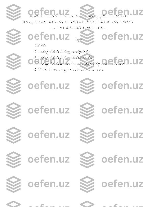 O‘ZBEK TILI VA TILSHUNOSLIGI TARAQQIYOTI .  O‘ZBEK
XALQINING SHAKLLANISH VA NOMLANISH TARIXIDAN.  O ZBEKʻ
TILI TARIXINI DAVRLASHTIRISH..  
Reja:
1.Kirish.
2. Hozirgi o‘zbek tilining xususiyatlari.
3.  Hozirgi o‘zbek tilining dialektal asoslari.
4.  Hozirgi o‘zbek tili va uning qarindosh turkiy tillar bilan aloqasi.
5. O‘zbek tili va uning boshqa tillar bilan aloqasi.
  