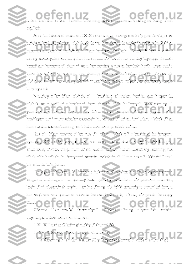 Lekin   arabcha   so‘zlar   hamma   tillarning   leksik   qatlamida   anchagina   keng   o‘rin
egalladi.
Arab tili leksik elementlari IX-X asrlardan to hozirgacha ko‘pgina fors tojik va
turkiy tillarda, jumladan, o‘zbek tilida ma’lum darajada saqlanib qolgan bo‘lishiga
qaramasdan, arab tili  ta’sirida bo‘lgan hamma tillar  kabi  o‘zbek tili ham o‘zining
asosiy xususiyatini saqlab qoldi. Bu sohada o‘zbek tili har qanday tayziqqa chidash
beradigan barqaror til ekanini va u har qanday siquvga bardosh berib, unga qattiq
qarshilik   ko‘rsatish   kuchiga   ega   ekanligini   amalda   ko‘rsatdi.   Hozirgi   o‘zbek   tili
o‘ziga   xos,   hamma   xususiyatlarini   mustahkam   saqlab   qolgan,   eng   taraqqiy   etgan
tilga aylandi.
Noturkiy   tillar   bilan   o‘zbek   tili   o‘rtasidagi   aloqalar,   haqida   gap   borganda,
o‘zbek   va   rus   tillari   aloqalarini   ham   chetlab   o‘tib   bo‘lmaydi.   XIX   asrning   II
yarimlaridan   boshlab   ruslar   bilan   O‘rta   Osiyo   xalqlari   o‘rtasida   paydo   bo‘la
boshlagan turli munosabatlar asta sekin bu xalqlar tillariga, jumladan, o‘zbek tiliga
ham ruscha elementlarning kirib kela boshlashiga sabab bo‘ldi.
Rus   tili   bilan   boshqa   tillar,   rus   tili   bilan   o‘zbek   tili   o‘rtasidagi   bu   jarayon,
ayniqsa,   XX   asrda,   deyarli   butun   asr   davom   etdi.   Rus   tilining   barcha   tillarga,
shubhasiz,   o‘zbek   tiliga   ham   ta’siri   kuchli   bo‘ldi.   Butun   davlat   siyosatining   rus
tilida olib borilishi bu jarayonni yanada tezlashtiradi. Hatto rus tili ikkinchi “ona”
tili sifatida ta’riflandi.
Tarix guvohlik beradiki, hech bir hukmron til boshqa bir tilni o‘ziga tamoman
singdirib   ololmagan.   Har   qanday   kuch   ijtimoiy   tuzumlarni   o‘zgartirishi   mumkin,
lekin   tilni   o‘zgartirish   qiyin.   Har   bir   tilning   o‘z   ichki   taraqqiyot   qonunlari   bor,   u
har   vaqt   ana   shu   qonunlar   asosida   harakatda   bo‘ladi,   o‘sadi,   o‘zgaradi,   taraqqiy
etadi. 
O‘zbek   tilshunosligi   taraqqiyoti.   O‘zbek   tilining   o‘rganilish   tarixini
quyidagicha davrlashtirish mumkin:
I. XI-XIII asrlar (Qadimgi turkiy tilshunoslik)
II. XV-XIX asrlar (Eski turkiy tilshunoslik)
III. XX asrning boshidan XX asr 90-yillargacha (formal o‘zbek tilshunosligi) 