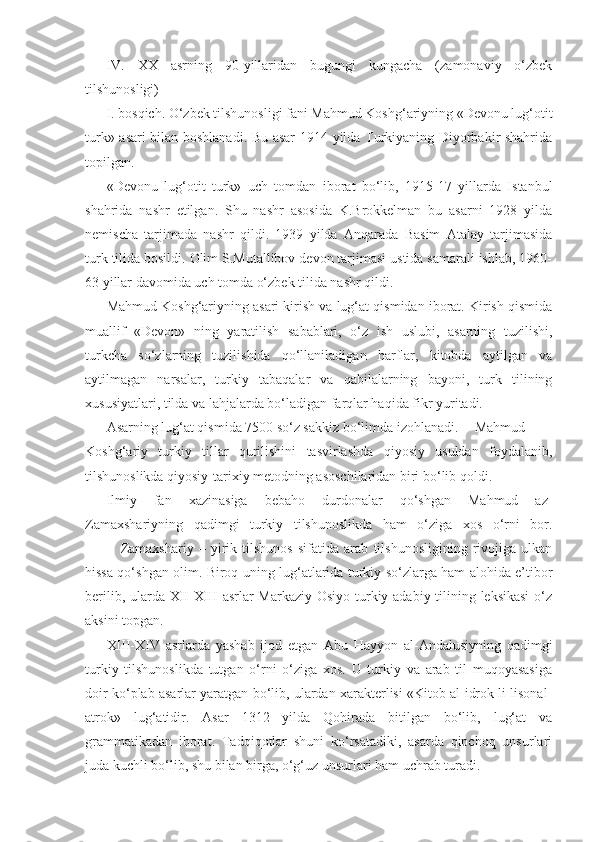 IV.   XX   asrning   90-yillaridan   bugungi   kungacha   (zamonaviy   o‘zbek
tilshunosligi)
I. bosqich. O‘zbek tilshunosligi fani Mahmud Koshg‘ariyning «Devonu lug‘otit
turk» asari bilan boshlanadi. Bu asar 1914 yilda Turkiyaning Diyorbakir shahrida
topilgan.
«Devonu   lug‘otit   turk»   uch   tomdan   iborat   bo‘lib,   1915-17   yillarda   Istanbul
shahrida   nashr   etilgan.   Shu   nashr   asosida   K.Brokkelman   bu   asarni   1928   yilda
nemischa   tarjimada   nashr   qildi.   1939   yilda   Anqarada   Basim   Atalay   tarjimasida
turk tilida bosildi. Olim S.Mutallibov devon tarjimasi ustida samarali ishlab, 1960-
63 yillar davomida uch tomda o‘zbek tilida nashr qildi.
Mahmud Koshg‘ariyning asari kirish va lug‘at qismidan iborat. Kirish qismida
muallif   «Devon»   ning   yaratilish   sabablari,   o‘z   ish   uslubi,   asarning   tuzilishi,
turkcha   so‘zlarning   tuzilishida   qo‘llaniladigan   harflar,   kitobda   aytilgan   va
aytilmagan   narsalar,   turkiy   tabaqalar   va   qabilalarning   bayoni,   turk   tilining
xususiyatlari, tilda va lahjalarda bo‘ladigan farqlar haqida fikr yuritadi.
Asarning lug‘at qismida 7500 so‘z sakkiz bo‘limda izohlanadi. Mahmud
Koshg‘ariy   turkiy   tillar   qurilishini   tasvirlashda   qiyosiy   usuldan   foydalanib,
tilshunoslikda qiyosiy-tarixiy metodning asoschilaridan biri bo‘lib qoldi.
Ilmiy   fan   xazinasiga   bebaho   durdonalar   qo‘shgan   Mahmud   az-
Zamaxshariyning   qadimgi   turkiy   tilshunoslikda   ham   o‘ziga   xos   o‘rni   bor.
Zamaxshariy   –   yirik   tilshunos   sifatida   arab   tilshunosligining   rivojiga   ulkan
hissa qo‘shgan olim. Biroq uning lug‘atlarida turkiy so‘zlarga ham alohida e’tibor
berilib, ularda XII-XIII asrlar Markaziy Osiyo turkiy adabiy tilining leksikasi  o‘z
aksini topgan.
XIII-XIV   asrlarda   yashab   ijod   etgan   Abu   Hayyon   al-Andalusiyning   qadimgi
turkiy   tilshunoslikda   tutgan   o‘rni   o‘ziga   xos.   U   turkiy   va   arab   til   muqoyasasiga
doir ko‘plab asarlar yaratgan bo‘lib, ulardan xarakterlisi «Kitob al-idrok li lisonal-
atrok»   lug‘atidir.   Asar   1312   yilda   Qohirada   bitilgan   bo‘lib,   lug‘at   va
grammatikadan   iborat.   Tadqiqotlar   shuni   ko‘rsatadiki,   asarda   qipchoq   unsurlari
juda kuchli bo‘lib, shu bilan birga, o‘g‘uz unsurlari ham uchrab turadi.  