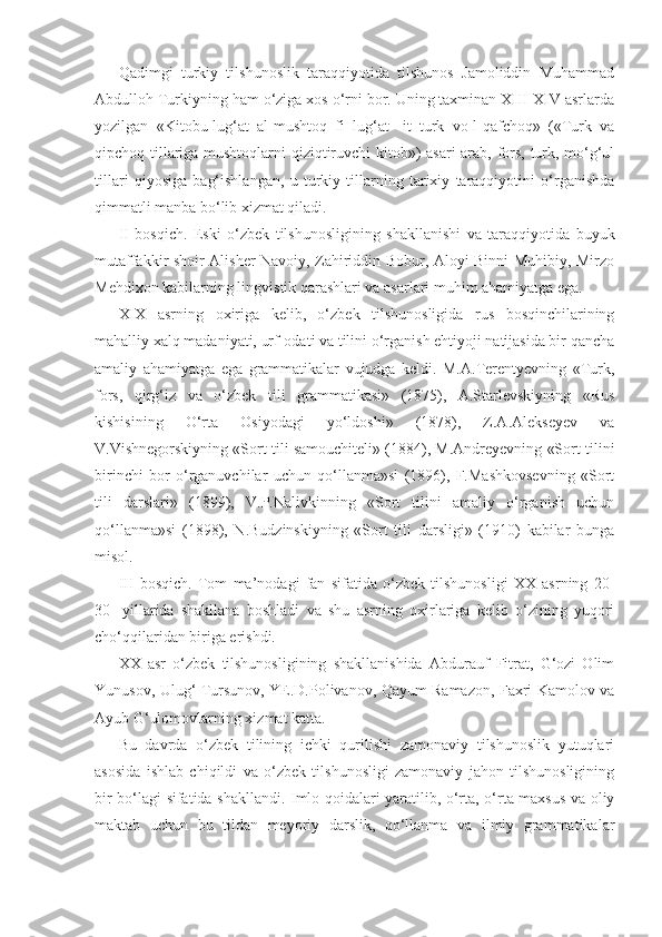 Qadimgi   turkiy   tilshunoslik   taraqqiyotida   tilshunos   Jamoliddin   Muhammad
Abdulloh Turkiyning ham o‘ziga xos o‘rni bor. Uning taxminan XIII-XIV asrlarda
yozilgan   «Kitobu-lug‘at   al-mushtoq   fi   lug‘at   -it   turk   vo-l-qafchoq»   («Turk   va
qipchoq tillariga mushtoqlarni qiziqtiruvchi kitob») asari arab, fors, turk, mo‘g‘ul
tillari   qiyosiga   bag‘ishlangan,   u   turkiy   tillarning   tarixiy   taraqqiyotini   o‘rganishda
qimmatli manba bo‘lib xizmat qiladi.
II   bosqich.   Eski   o‘zbek   tilshunosligining   shakllanishi   va   taraqqiyotida   buyuk
mutaffakkir shoir Alisher Navoiy, Zahiriddin Bobur, Aloyi Binni Muhibiy, Mirzo
Mehdixon kabilarning lingvistik qarashlari va asarlari muhim ahamiyatga ega.
XIX   asrning   oxiriga   kelib,   o‘zbek   tilshunosligida   rus   bosqinchilarining
mahalliy xalq madaniyati, urf-odati va tilini o‘rganish ehtiyoji natijasida bir qancha
amaliy   ahamiyatga   ega   grammatikalar   vujudga   keldi.   M.A.Terentyevning   «Turk,
fors,   qirg‘iz   va   o‘zbek   tili   grammatikasi»   (1875),   A.Starlevskiyning   «Rus
kishisining   O‘rta   Osiyodagi   yo‘ldoshi»   (1878),   Z.A.Alekseyev   va
V.Vishnegorskiyning «Sort tili samouchiteli» (1884), M.Andreyevning «Sort tilini
birinchi   bor   o‘rganuvchilar   uchun   qo‘llanma»si   (1896),   F.Mashkovsevning   «Sort
tili   darslari»   (1899),   V.P.Nalivkinning   «Sort   tilini   amaliy   o‘rganish   uchun
qo‘llanma»si   (1898),   N.Budzinskiyning   «Sort   tili   darsligi»   (1910)   kabilar   bunga
misol.
III   bosqich.   Tom   ma’nodagi   fan   sifatida   o‘zbek   tilshunosligi   XX   asrning   20-
30-   yillarida   shakllana   boshladi   va   shu   asrning   oxirlariga   kelib   o‘zining   yuqori
cho‘qqilaridan biriga erishdi. 
XX   asr   o‘zbek   tilshunosligining   shakllanishida   Abdurauf   Fitrat,   G‘ozi   Olim
Yunusov, Ulug‘ Tursunov, YE.D.Polivanov, Qayum Ramazon, Faxri Kamolov va
Ayub G‘ulomovlarning xizmat katta.
Bu   davrda   o‘zbek   tilining   ichki   qurilishi   zamonaviy   tilshunoslik   yutuqlari
asosida   ishlab   chiqildi   va   o‘zbek   tilshunosligi   zamonaviy   jahon   tilshunosligining
bir bo‘lagi sifatida shakllandi. Imlo qoidalari yaratilib, o‘rta, o‘rta maxsus va oliy
maktab   uchun   bu   tildan   meyoriy   darslik,   qo‘llanma   va   ilmiy   grammatikalar 