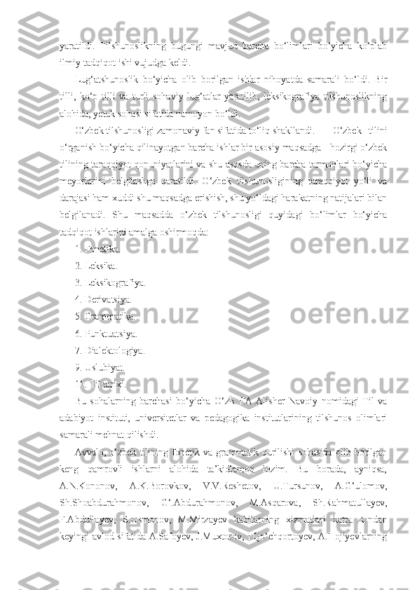 yaratildi.   Tilshunoslikning   bugungi   mavjud   barcha   bo‘limlari   bo‘yicha   ko‘plab
ilmiy-tadqiqot ishi vujudga keldi.
Lug‘atshunoslik   bo‘yicha   olib   borilgan   ishlar   nihoyatda   samarali   bo‘ldi.   Bir
tilli,   ko‘p   tilli   va   turli   sohaviy   lug‘atlar   yaratilib,   leksikografiya   tilshunoslikning
alohida, yetuk sohasi sifatida namoyon bo‘ldi.
O‘zbek tilshunosligi zamonaviy fan sifatida to‘liq shakllandi. O‘zbek   tilini
o‘rganish bo‘yicha qilinayotgan barcha ishlar bir asosiy maqsadga - hozirgi o‘zbek
tilining taraqqiyot qonuniyatlarini va shu asosda uning barcha tarmoqlari bo‘yicha
meyorlarini   belgilashga   qaratildi.   O‘zbek   tilshunosligining   taraqqiyot   yo‘li   va
darajasi ham xuddi shu maqsadga erishish, shu yo‘ldagi harakatning natijalari bilan
belgilanadi.   Shu   maqsadda   o‘zbek   tilshunosligi   quyidagi   bo‘limlar   bo‘yicha
tadqiqot ishlarini amalga oshirmoqda:
1. Fonetika.
2. Leksika.
3. Leksikografiya.
4. Derivatsiya.
5. Grammatika.
6. Punktuatsiya.
7. Dialektologiya.
9. Uslubiyat.
10. Til tarixi.
Bu   sohalarning   barchasi   bo‘yicha   O‘zR   FA   Alisher   Navoiy   nomidagi   Til   va
adabiyot   instituti,   universitetlar   va   pedagogika   institutlarining   tilshunos   olimlari
samarali mehnat qilishdi.
Avvalo,   o‘zbek   tilining   fonetik   va   grammatik   qurilishi   sohasida   olib   borilgan
keng   qamrovli   ishlarni   alohida   ta’kidlamoq   lozim.   Bu   borada,   ayniqsa,
A.N.Kononov,   A.K.Borovkov,   V.V.Reshetov,   U.Tursunov,   A.G‘ulomov,
Sh.Shoabdurahmonov,   G‘.Abdurahmonov,   M.Asqarova,   Sh.Rahmatullayev,
F.Abdullayev,   S.Usmonov,   M.Mirzayev   kabilarning   xizmatlari   katta.   Undan
keyingi avlod sifatida A.Safoyev, J.Muxtorov, I.Qo‘chqortoyev, A.Hojiyevlarning 