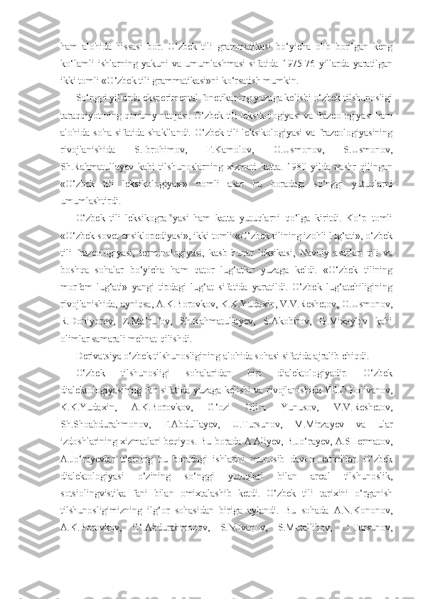 ham   alohida   hissasi   bor.   O‘zbek   tili   grammatikasi   bo‘yicha   olib   borilgan   keng
ko‘lamli   ishlarning   yakuni   va   umumlashmasi   sifatida   1975-76   yillarda   yaratilgan
ikki tomli «O‘zbek tili grammatikasi»ni ko‘rsatish mumkin.
So‘nggi yillarda eksperimental fonetikaning yuzaga kelishi o‘zbek tilshunosligi
taraqqiyotining qonuniy natijasi. O‘zbek tili leksikologiyasi va frazeologiyasi ham
alohida soha   sifatida shakllandi.  O‘zbek  tili  leksikologiyasi  va  frazeologiyasining
rivojlanishida   S.Ibrohimov,   F.Kamolov,   O.Usmonov,   S.Usmonov,
Sh.Rahmatullayev   kabi   tilshunoslarning   xizmati   katta.   1980   yilda   nashr   qilingan
«O‘zbek   tili   leksikologiyasi»   nomli   asar   bu   boradagi   so‘nggi   yutuqlarni
umumlashtirdi.
O‘zbek   tili   leksikografiyasi   ham   katta   yutuqlarni   qo‘lga   kiritdi.   Ko‘p   tomli
«O‘zbek sovet ensiklopediyasi», ikki tomli «O‘zbek tilining izohli lug‘ati», o‘zbek
tili   frazeologiyasi,   terminologiyasi,   kasb-hunar   leksikasi,   Navoiy   asarlari   tili   va
boshqa   sohalar   bo‘yicha   ham   qator   lug‘atlar   yuzaga   keldi.   «O‘zbek   tilining
morfem   lug‘ati»   yangi   tipdagi   lug‘at   sifatida   yaratildi.   O‘zbek   lug‘atchiligining
rivojlanishida, ayniqsa, A.K.Borovkov, K.K.Yudaxin, V.V.Reshetov, O.Usmonov,
R.Doniyorov,   Z.Ma’rufov,   Sh.Rahmatullayev,   S.Akobirov,   G.Mixaylov   kabi
olimlar samarali mehnat qilishdi.
Derivatsiya o‘zbek tilshunosligining alohida sohasi sifatida ajralib chiqdi.
O‘zbek   tilshunosligi   sohalaridan   biri   dialektologiyadir.   O‘zbek
dialektologiyasining fan sifatida yuzaga kelishi va rivojlanishida YE.D.Polivanov,
K.K.Yudaxin,   A.K.Borovkov,   G‘ozi   Olim   Yunusov,   V.V.Reshetov,
Sh.Shoabdurahmonov,   F.Abdullayev,   U.Tursunov,   M.Mirzayev   va   ular
izdoshlarining xizmatlari beqiyos. Bu borada A.Aliyev, B.Jo‘rayev, A.SHermatov,
A.Jo‘rayevlar   ularning   bu   boradagi   ishlarini   munosib   davom   ettirdilar.   O‘zbek
dialektologiyasi   o‘zining   so‘nggi   yutuqlari   bilan   areal   tilshunoslik,
sotsiolingvistika   fani   bilan   omixtalashib   ketdi.   O‘zbek   tili   tarixini   o‘rganish
tilshunosligimizning   ilg‘or   sohasidan   biriga   aylandi.   Bu   sohada   A.N.Kononov,
A.K.Borovkov,   G‘.Abdurahmonov,   S.N.Ivanov,   S.Mutallibov,   U.Tursunov, 