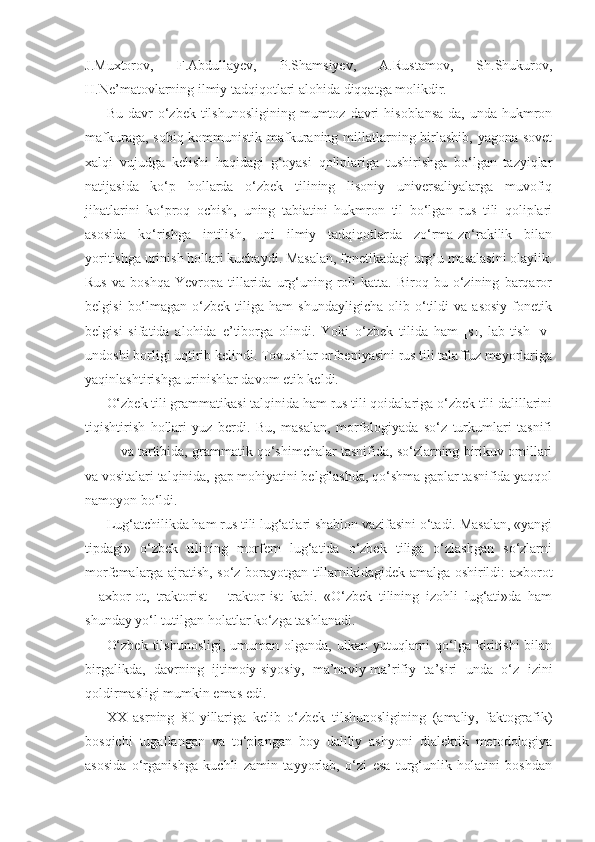 J.Muxtorov,   F.Abdullayev,   P.Shamsiyev,   A.Rustamov,   Sh.Shukurov,
H.Ne’matovlarning ilmiy tadqiqotlari alohida diqqatga molikdir.
Bu  davr   o‘zbek  tilshunosligining  mumtoz  davri   hisoblansa-da,  unda  hukmron
mafkuraga, sobiq kommunistik mafkuraning millatlarning birlashib, yagona sovet
xalqi   vujudga   kelishi   haqidagi   g‘oyasi   qoliplariga   tushirishga   bo‘lgan   tazyiqlar
natijasida   ko‘p   hollarda   o‘zbek   tilining   lisoniy   universaliyalarga   muvofiq
jihatlarini   ko‘proq   ochish,   uning   tabiatini   hukmron   til   bo‘lgan   rus   tili   qoliplari
asosida   ko‘rishga   intilish,   uni   ilmiy   tadqiqotlarda   zo‘rma-zo‘rakilik   bilan
yoritishga urinish hollari kuchaydi. Masalan, fonetikadagi urg‘u masalasini olaylik.
Rus   va   boshqa   Yevropa   tillarida   urg‘uning  roli   katta.   Biroq  bu   o‘zining   barqaror
belgisi   bo‘lmagan   o‘zbek  tiliga   ham   shundayligicha   olib   o‘tildi   va  asosiy   fonetik
belgisi   sifatida   alohida   e’tiborga   olindi.   Yoki   o‘zbek   tilida   ham   [s],   lab-tish   [v]
undoshi borligi uqtirib kelindi. Tovushlar orfoepiyasini rus tili talaffuz meyorlariga
yaqinlashtirishga urinishlar davom etib keldi.
O‘zbek tili grammatikasi talqinida ham rus tili qoidalariga o‘zbek tili dalillarini
tiqishtirish   hollari   yuz   berdi.   Bu,   masalan,   morfologiyada   so‘z   turkumlari   tasnifi
va tartibida, grammatik qo‘shimchalar tasnifida, so‘zlarning birikuv omillari
va vositalari talqinida, gap mohiyatini belgilashda, qo‘shma gaplar tasnifida yaqqol
namoyon bo‘ldi.
Lug‘atchilikda ham rus tili lug‘atlari shablon vazifasini o‘tadi. Masalan, «yangi
tipdagi»   o‘zbek   tilining   morfem   lug‘atida   o‘zbek   tiliga   o‘zlashgan   so‘zlarni
morfemalarga ajratish, so‘z borayotgan tillarnikidagidek amalga oshirildi: axborot
–   axbor-ot,   traktorist   –   traktor-ist   kabi.   «O‘zbek   tilining   izohli   lug‘ati»da   ham
shunday yo‘l tutilgan holatlar ko‘zga tashlanadi. 
O‘zbek  tilshunosligi,  umuman  olganda,  ulkan  yutuqlarni  qo‘lga kiritishi  bilan
birgalikda,   davrning   ijtimoiy-siyosiy,   ma’naviy-ma’rifiy   ta’siri   unda   o‘z   izini
qoldirmasligi mumkin emas edi.
XX   asrning   80-yillariga   kelib   o‘zbek   tilshunosligining   (amaliy,   faktografik)
bosqichi   tugallangan   va   to‘plangan   boy   daliliy   ashyoni   dialektik   metodologiya
asosida   o‘rganishga   kuchli   zamin   tayyorlab,   o‘zi   esa   turg‘unlik   holatini   boshdan 