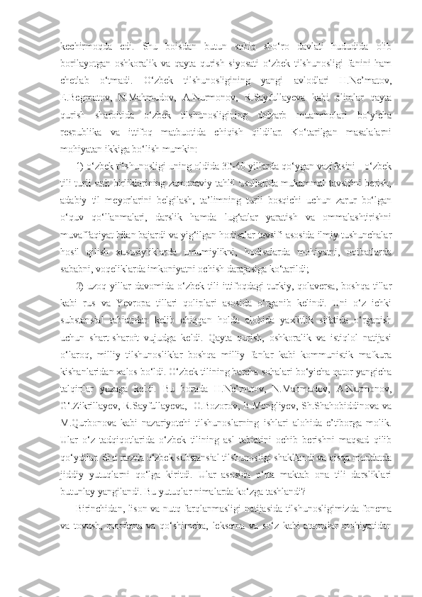 kechirmoqda   edi.   Shu   boisdan   butun   sobiq   sho‘ro   davlati   hududida   olib
borilayotgan   oshkoralik   va   qayta   qurish   siyosati   o‘zbek   tilshunosligi   fanini   ham
chetlab   o‘tmadi.   O‘zbek   tilshunosligining   yangi   avlodlari   H.Ne’matov,
E.Begmatov,   N.Mahmudov,   A.Nurmonov,   R.Sayfullayeva   kabi   olimlar   qayta
qurish   sharoitida   o‘zbek   tilshunosligining   dolzarb   muammolari   bo‘yicha
respublika   va   ittifoq   matbuotida   chiqish   qildilar.   Ko‘tarilgan   masalalarni
mohiyatan ikkiga bo‘lish mumkin:
1) o‘zbek tilshunosligi uning oldida 30-40-yillarda qo‘ygan vazifasini - o‘zbek
tili turli sath birliklarining zamonaviy tahlil usullarida mukammal tavsifini berish;
adabiy   til   meyorlarini   belgilash,   ta’limning   turli   bosqichi   uchun   zarur   bo‘lgan
o‘quv   qo‘llanmalari,   darslik   hamda   lug‘atlar   yaratish   va   ommalashtirishni
muvaffaqiyat bilan bajardi va yig‘ilgan hodisalar tavsifi asosida ilmiy tushunchalar
hosil   qilish   xususiyliklarda   umumiylikni,   hodisalarda   mohiyatni,   oqibatlarda
sababni, voqeliklarda imkoniyatni ochish darajasiga ko‘tarildi;
2)   uzoq   yillar   davomida  o‘zbek   tili   ittifoqdagi   turkiy,   qolaversa,   boshqa   tillar
kabi   rus   va   Yevropa   tillari   qoliplari   asosida   o‘rganib   kelindi.   Uni   o‘z   ichki
substansial   tabiatidan   kelib   chiqqan   holda   alohida   yaxlitlik   sifatida   o‘rganish
uchun   shart-sharoit   vujudga   keldi.   Qayta   qurish,   oshkoralik   va   istiqlol   natijasi
o‘laroq,   milliy   tilshunosliklar   boshqa   milliy   fanlar   kabi   kommunistik   mafkura
kishanlaridan xalos bo‘ldi. O‘zbek tilining barcha sohalari bo‘yicha qator yangicha
talqinlar   yuzaga   keldi.   Bu   borada   H.Ne’matov,   N.Mahmudov,   A.Nurmonov,
G‘.Zikrillayev,  R.Sayfullayeva,    O.Bozorov, B.Mengliyev,  Sh.Shahobiddinova va
M.Qurbonova   kabi   nazariyotchi   tilshunoslarning   ishlari   alohida   e’tiborga   molik.
Ular   o‘z   tadqiqotlarida   o‘zbek   tilining   asl   tabiatini   ochib   berishni   maqsad   qilib
qo‘ydilar. Shu tarzda o‘zbek substansial tilshunosligi shakllandi va qisqa muddatda
jiddiy   yutuqlarni   qo‘lga   kiritdi.   Ular   asosida   o‘rta   maktab   ona   tili   darsliklari
butunlay yangilandi. Bu yutuqlar nimalarda ko‘zga tashlandi? 
Birinchidan, lison va nutq farqlanmasligi natijasida tilshunosligimizda fonema
va   tovush,   morfema   va   qo‘shimcha,   leksema   va   so‘z   kabi   atamalar   mohiyatidan 