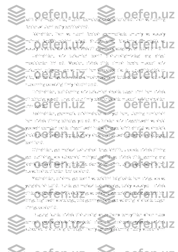 kelib chiqilmagan holda, muqobil atamalar sifatida ishlatilar edi. Lison va nutqning
farqlanuvi ularni qat’iy tartiblashtirdi.  
Ikkinchidan,   lison   va   nutqni   farqlash   grammatikada   umumiy   va   xususiy
ma’noni   farqlash   talabini   qo‘ydi.   Shunga   ko‘ra,   falsafaning   umumiylik   va
xususiylik dialektikasi asosida o‘zbek tili grammatik kategoriyalari tadqiq qilindi. 
Uchinchidan,   so‘z   turkumlari   tasnifi   tilshunosligimizdagi   eng   chigal
masalalardan   biri   edi.   Masalan,   o‘zbek   tilida   olmosh   barcha   mustaqil   so‘z
turkumini,  qolaversa,   gap va  matnni  ham   almashtira  olsa-da, u  rus  tilidagidek  ot,
sifat,   son   turkumiga   xos   so‘zlar   almashtiruvchisi   sifatida   talqin   qilinar   edi.   Bu
nuqsonning asossizligi ilmiy isbotini topdi.
To‘rtinchidan,   taqlidlarning   so‘z   turkumlari   sirasida   tutgan   o‘rni   ham   o‘zbek
tili tabiatiga yot edi. Unga chuqur ilmiy tahlillar asosida mustaqil so‘zlar sirasidan
o‘rin berildi. 
Beshinchidan, grammatik   qo‘shimchalar   mohiyati   ham,   ularning   nomlanishi
ham   o‘zbek   tilining   tabiatiga   yot   edi.   Shu   boisdan   so‘z   o‘zgartiruvchi   va   shakl
yasovchi atamalari ostida o‘rganiluvchi hodisalar qayta ko‘rib chiqildi va sintaktik
shakl hosil qiluvchilar hamda lug‘aviy shakl hosil qiluvchilar atamasi ostida qayta
tasniflandi.
Oltinchidan,   gap   markazi   tushunchasi   fanga   kiritilib,   u   asosda   o‘zbek   tilining
gap   qurilishiga   xos   substansial   mohiyati   ochildi   va   o‘zbek   tilida   gapning   eng
kichik qurilishi [kesim] qolipiga ega ekanligi tan olinib, uning [ega-kesim] qolipli
rus va boshqa tillardan farqi asoslandi.
Yettinchidan,   qo‘shma   gap   tasnifi   va   tarkibini   belgilashda   ham   o‘ziga   xos   va
yangicha ish tutildi. Bunda gap markazi tushunchasiga, turkiy xususiyat  – o‘zbek
tilida rivojlangan kesimlik shakllariga va qo‘shma gap tarkibida sodda gaplarni bir-
biriga bog‘lovchi vositalarga, tobe gapning hokim gap valentligi silsilasida tutgan
o‘rniga asoslanildi. 
  Bugungi   kunda   o‘zbek   tilshunosligi   «nutq-lison»   tamoyilidan   «lison-nutq»
tamoyili   asosida   ish   ko‘rishga   jadal   o‘tmoqda.   Boshqacha   aytganda,   o‘zbek
substansial   tilshunosligi   aniqlagan   lisoniy   umumiyliklarning   nutqiy   voqelanishini 