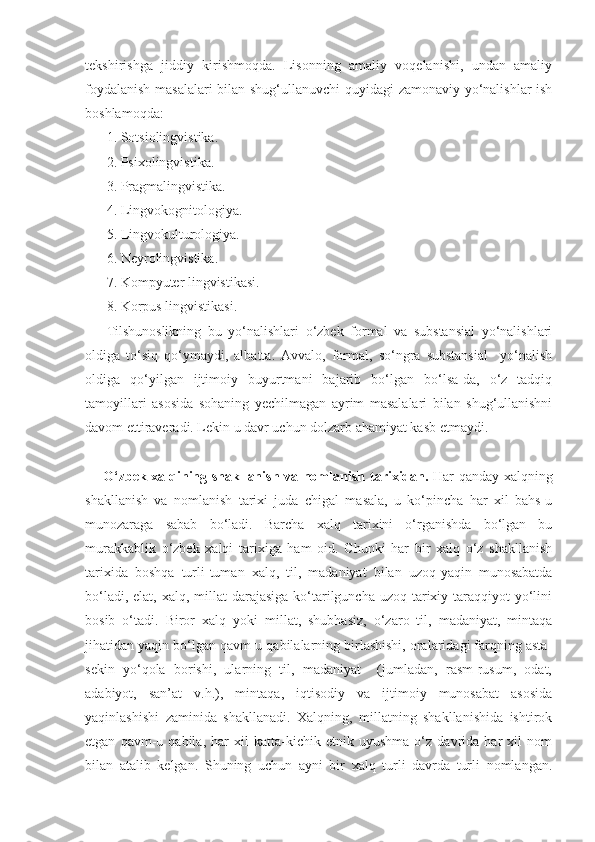 tekshirishga   jiddiy   kirishmoqda.   Lisonning   amaliy   voqelanishi,   undan   amaliy
foydalanish masalalari bilan shug‘ullanuvchi  quyidagi zamonaviy yo‘nalishlar ish
boshlamoqda:
1. Sotsiolingvistika.
2. Psixolingvistika.
3. Pragmalingvistika.
4. Lingvokognitologiya.
5. Lingvokulturologiya.
6. Neyrolingvistika.
7. Kompyuter lingvistikasi.
8. Korpus lingvistikasi.
Tilshunoslikning   bu   yo‘nalishlari   o‘zbek   formal   va   substansial   yo‘nalishlari
oldiga   to‘siq   qo‘ymaydi,   albatta.   Avvalo,   formal,   so‘ngra   substansial     yo‘nalish
oldiga   qo‘yilgan   ijtimoiy   buyurtmani   bajarib   bo‘lgan   bo‘lsa-da,   o‘z   tadqiq
tamoyillari   asosida   sohaning   yechilmagan   ayrim   masalalari   bilan   shug‘ullanishni
davom ettiraveradi. Lekin u davr uchun dolzarb ahamiyat kasb etmaydi.
O‘zbek xalqining shakllanish va nomlanish   tarixidan.   Har qanday xalqning
shakllanish   va   nomlanish   tarixi   juda   chigal   masala,   u   ko‘pincha   har   xil   bahs-u
munozaraga   sabab   bo‘ladi.   Barcha   xalq   tarixini   o‘rganishda   bo‘lgan   bu
murakkablik   o‘zbek   xalqi   tarixiga   ham   oid.   Chunki   har   bir   xalq   o‘z   shakllanish
tarixida   boshqa   turli-tuman   xalq,   til,   madaniyat   bilan   uzoq-yaqin   munosabatda
bo‘ladi, elat,  xalq, millat  darajasiga  ko‘tarilguncha uzoq  tarixiy taraqqiyot  yo‘lini
bosib   o‘tadi.   Biror   xalq   yoki   millat,   shubhasiz,   o‘zaro   til,   madaniyat,   mintaqa
jihatidan yaqin bo‘lgan qavm-u qabilalarning birlashishi, oralaridagi farqning asta-
sekin   yo‘qola   borishi,   ularning   til,   madaniyat     (jumladan,   rasm-rusum,   odat,
adabiyot,   san’at   v.h.),   mintaqa,   iqtisodiy   va   ijtimoiy   munosabat   asosida
yaqinlashishi   zaminida   shakllanadi.   Xalqning,   millatning   shakllanishida   ishtirok
etgan   qavm-u   qabila,   har   xil   katta-kichik   etnik   uyushma   o‘z   davrida   har   xil   nom
bilan   atalib   kelgan.   Shuning   uchun   ayni   bir   xalq   turli   davrda   turli   nomlangan. 