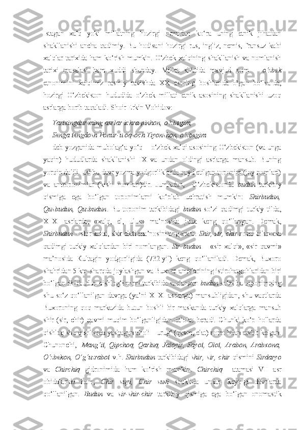 Istagan   xalq   yoki   millatning   hozirgi   nomidan   ko‘ra   uning   etnik   jihatdan
shakllanishi   ancha   qadimiy.   Bu   hodisani   hozirgi   rus,   ingliz,   nemis,   fransuz   kabi
xalqlar tarixida ham  ko‘rish mumkin. O‘zbek xalqining shakllanish va nomlanish
tarixi   masalasi   ham   xuddi   shunday.   Millat   sifatida   mavjud   nom   –   o‘zbek
etnonimini   xalqimiz   rasmiy   ravishda   XX   asrning   boshlarida   olgan   bo‘lsa-da,
hozirgi   O‘zbekiston   hududida   o‘zbek   millati   etnik   asosining   shakllanishi   uzoq
asrlarga borib taqaladi. Shoir Erkin Vohidov:
Tarixingdur ming asrlar ichra pinhon,   o‘zbegim,
Senga tengdosh Pomir-u oqsoch Tiyonshon,   o‘zbegim
deb yozganida mubolag‘a yo‘q – o‘zbek xalqi asosining O‘zbekiston (va unga
yaqin)   hududlarda   shakllanishi   IX   va   undan   oldingi   asrlarga   mansub.   Buning
yorqin dalili  ushbu davr yozma yodgorliklarda qayd etilgan toponim (joy nomlari)
va   antroponimlar   (kishi   nomlari)dir.   Jumladan,     O‘zbekistonda   budun   tarkibiy
qismiga   ega   bo‘lgan   toponimlarni   ko‘plab   uchratish   mumkin:   Shirbudun,
Qusbudun,   Quzbudun .   Bu   toponim   tarkibidagi   budun   so‘zi   qadimgi   turkiy   tilda,
X–XI   asrlarda,   «xalq,   el,   ulus»   ma’nosida   juda   keng   qo‘llangan.   Demak,
Shirbudun  – shir xalqi, shir elati ma’nosini anglatadi.  Shir, sir, chir  nomi bilan esa
qadimgi   turkiy   xalqlardan   biri   nomlangan.   Sir   budun   –   «sir   xalqi»,   «sir   qavmi»
ma’nosida   Кultagin   yodgorligida   (732-yil)   keng   qo‘llaniladi.   Demak,   Buxoro
shahridan 5 km sharqda joylashgan va Buxoro amirlarining istirohatgohlaridan biri
bo‘lgan Shirbudun qishlog‘i nomi tarkibida saqlangan  budun  so‘zi bu toponimning
shu   so‘z   qo‘llanilgan   davrga   (ya’ni   X–XI   asrlarga)   mansubligidan,   shu   vaqtlarda
Buxoroning   qoq   markazida   butun   boshli   bir   maskanda   turkiy   xalqlarga   mansub
shir   (sir,   chir)   qavmi   muqim   bo‘lganligidan   dalolat   beradi.   Chunki   ko‘p   hollarda
qishloq shu qishloqda yashagan aholi – urug‘ (qavm, elat) nomi bilan atalib kelgan.
Chunonchi,     Mang‘it,   Qipchoq,   Qarluq,   Jaloyir,   Sayot,   Olot,   Arabon,   Arabxona,
O‘zbekon,  O’g‘uzrabot   v.h.   Shirbudun   tarkibidagi   shir,  sir,  chir   qismini   Sirdaryo
va   Chirchiq   gidronimida   ham   ko‘rish   mumkin.   Chirchiq     atamasi   VII   asr
obidalarida   ham,   Chir   suyi,   Chir   suvi   shaklida   undan   keyingi   davrlarda
qo‘llanilgan.   Budun   va   sir-shir-chir   tarkibiy   qismiga   ega   bo‘lgan   onomastik 