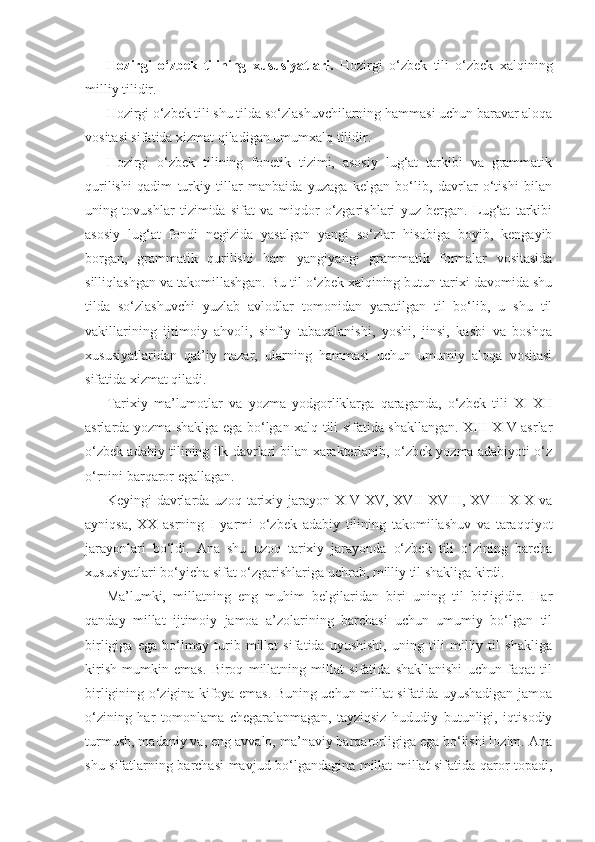 Hozirgi   o‘zbek   tilining   xususiyatlari.   Hozirgi   o‘zbek   tili   o‘zbek   xalqining
milliy tilidir.
Hozirgi o‘zbek tili shu tilda so‘zlashuvchilarning hammasi uchun baravar aloqa
vositasi sifatida xizmat qiladigan umumxalq tilidir.
Hozirgi   o‘zbek   tilining   fonetik   tizimi,   asosiy   lug‘at   tarkibi   va   grammatik
qurilishi   qadim   turkiy   tillar   manbaida   yuzaga   kelgan   bo‘lib,   davrlar   o‘tishi   bilan
uning   tovushlar   tizimida   sifat   va   miqdor   o‘zgarishlari   yuz   bergan.   Lug‘at   tarkibi
asosiy   lug‘at   fondi   negizida   yasalgan   yangi   so‘zlar   hisobiga   boyib,   kengayib
borgan,   grammatik   qurilishi   ham   yangi yangi   grammatik   formalar   vositasida
silliqlashgan va takomillashgan. Bu til o‘zbek xalqining butun tarixi davomida shu
tilda   so‘zlashuvchi   yuzlab   avlodlar   tomonidan   yaratilgan   til   bo‘lib,   u   shu   til
vakillarining   ijtimoiy   ahvoli,   sinfiy   tabaqalanishi,   yoshi,   jinsi,   kasbi   va   boshqa
xususiyatlaridan   qat’iy   nazar,   ularning   hammasi   uchun   umumiy   aloqa   vositasi
sifatida xizmat qiladi. 
Tarixiy   ma’lumotlar   va   yozma   yodgorliklarga   qaraganda,   o‘zbek   tili   XI-XII
asrlarda yozma shaklga ega bo‘lgan xalq tili sifatida shakllangan. XIII-XIV asrlar
o‘zbek adabiy tilining ilk davrlari bilan xarakterlanib, o‘zbek yozma adabiyoti o‘z
o‘rnini barqaror egallagan.
Keyingi   davrlarda  uzoq   tarixiy  jarayon  XIV-XV,  XVII-XVIII,   XVIII-XIX   va
ayniqsa,   XX   asrning   I   yarmi   o‘zbek   adabiy   tilining   takomillashuv   va   taraqqiyot
jarayonlari   bo‘ldi.   Ana   shu   uzoq   tarixiy   jarayonda   o‘zbek   tili   o‘zining   barcha
xususiyatlari bo‘yicha sifat o‘zgarishlariga uchrab, milliy til shakliga kirdi. 
Ma’lumki,   millatning   eng   muhim   belgilaridan   biri   uning   til   birligidir.   Har
qanday   millat   ijtimoiy   jamoa   a’zolarining   barchasi   uchun   umumiy   bo‘lgan   til
birligiga   ega   bo‘lmay   turib   millat   sifatida   uyushishi,   uning   tili   milliy   til   shakliga
kirish   mumkin   emas.   Biroq   millatning   millat   sifatida   shakllanishi   uchun   faqat   til
birligining o‘zigina kifoya emas. Buning uchun millat sifatida uyushadigan jamoa
o‘zining   har   tomonlama   chegaralanmagan,   tayziqsiz   hududiy   butunligi,   iqtisodiy
turmush, madaniy va, eng avvalo, ma’naviy barqarorligiga ega bo‘lishi lozim. Ana
shu sifatlarning barchasi mavjud bo‘lgandagina millat-millat sifatida qaror topadi, 