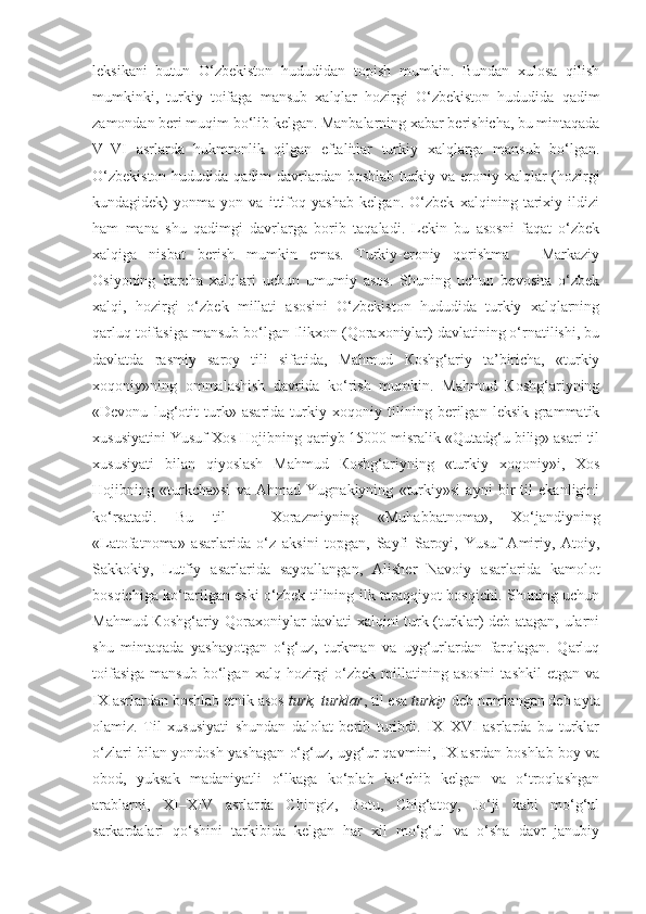 leksikani   butun   O‘zbekiston   hududidan   topish   mumkin.   Bundan   xulosa   qilish
mumkinki,   turkiy   toifaga   mansub   xalqlar   hozirgi   O‘zbekiston   hududida   qadim
zamondan beri muqim bo‘lib kelgan. Manbalarning xabar berishicha, bu mintaqada
V–VI   asrlarda   hukmronlik   qilgan   eftalitlar   turkiy   xalqlarga   mansub   bo‘lgan.
O‘zbekiston  hududida qadim  davrlardan boshlab turkiy va eroniy xalqlar  (hozirgi
kundagidek)   yonma-yon   va   ittifoq   yashab   kelgan.   O‘zbek   xalqining   tarixiy   ildizi
ham   mana   shu   qadimgi   davrlarga   borib   taqaladi.   Lekin   bu   asosni   faqat   o‘zbek
xalqiga   nisbat   berish   mumkin   emas.   Turkiy-eroniy   qorishma   –   Markaziy
Osiyoning   barcha   xalqlari   uchun   umumiy   asos.   Shuning   uchun   bevosita   o‘zbek
xalqi,   hozirgi   o‘zbek   millati   asosini   O‘zbekiston   hududida   turkiy   xalqlarning
qarluq toifasiga mansub bo‘lgan Ilikxon (Qoraxoniylar) davlatining o‘rnatilishi, bu
davlatda   rasmiy   saroy   tili   sifatida,   Mahmud   Кoshg‘ariy   ta’biricha,   «turkiy
xoqoniy»ning   ommalashish   davrida   ko‘rish   mumkin.   Mahmud   Кoshg‘ariyning
«Devonu   lug‘otit   turk»   asarida   turkiy   xoqoniy   tilining   berilgan   leksik-grammatik
xususiyatini Yusuf Xos Hojibning qariyb 15000 misralik «Qutadg‘u bilig» asari til
xususiyati   bilan   qiyoslash   Mahmud   Кoshg‘ariyning   «turkiy   xoqoniy»i,   Xos
Hojibning   «turkcha»si   va   Ahmad   Yugnakiyning   «turkiy»si   ayni   bir   til   ekanligini
ko‘rsatadi.   Bu   til   –   Xorazmiyning   «Muhabbatnoma»,   Xo‘jandiyning
«Latofatnoma»   asarlarida   o‘z   aksini   topgan,   Sayfi   Saroyi,   Yusuf   Amiriy,   Atoiy,
Sakkokiy,   Lutfiy   asarlarida   sayqallangan,   Alisher   Navoiy   asarlarida   kamolot
bosqichiga ko‘tarilgan eski o‘zbek tilining ilk taraqqiyot bosqichi. Shuning uchun
Mahmud Кoshg‘ariy Qoraxoniylar davlati xalqini turk (turklar) deb atagan, ularni
shu   mintaqada   yashayotgan   o‘g‘uz,   turkman   va   uyg‘urlardan   farqlagan.   Qarluq
toifasiga   mansub   bo‘lgan  xalq  hozirgi   o‘zbek   millatining  asosini  tashkil   etgan  va
IX asrlardan boshlab etnik asos  turk, turklar , til esa  turkiy  deb nomlangan deb ayta
olamiz.   Til   xususiyati   shundan   dalolat   berib   turibdi.   IX–XVI   asrlarda   bu   turklar
o‘zlari bilan yondosh yashagan o‘g‘uz, uyg‘ur qavmini, IX asrdan boshlab boy va
obod,   yuksak   madaniyatli   o‘lkaga   ko‘plab   ko‘chib   kelgan   va   o‘troqlashgan
arablarni,   XI–XIV   asrlarda   Chingiz,   Botu,   Chig‘atoy,   Jo‘ji   kabi   mo‘g‘ul
sarkardalari   qo‘shini   tarkibida   kelgan   har   xil   mo‘g‘ul   va   o‘sha   davr   janubiy 