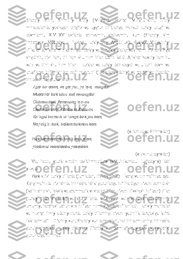 Sharqiy   Sibir,   Shimoliy   Xitoy   (Mochin),   hozirgi   Mo‘g‘uliston,   Oltoy
mintaqalarida   yashagan   qirg‘iz   va   uyg‘ur   toifalariga   mansub   turkiy   urug‘   va
qavmlarni,   XIV–XV   asrlarda   eronzamin,   arabzamin,   Rum   (Sharqiy   Rim
imperiyasi,   Vizantiya   –   hozirgi   Turkiyaning   Anadolusi),   Кavkaz,   Volgabo‘yi
o‘lkalaridan ko‘chirib keltirilgan turkiy va noturkiy elatlar vakillarini o‘z tarkibiga
singdirib,   o‘zi   ham,   tili   ham   shu   nom   bilan   atalib   keldi.   Alisher   Navoiy   ham   bu
xalq   va   tilni   shu   nom   bilan   –   turklar   va   turkiy   deb   ataydi   va   u   turli   qavm   va
urug‘larga  bo‘linishidan   qat’i   nazar,  til   (jumladan,   adabiy)   va   madaniyat   jihatdan
bir deb bilib, g‘urur bilan:
  Agar bir qavm, va gar yuz, yo‘qsa,  mingdur –
  Muqarrar turk ulusi xud meningdur.
 Olibmen taxti farmonimg‘a oson
 Cherik tortmay Xitodin to Xuroson.
  К o‘ngul bermish so‘zimga turk jon ham,
  Na yolg‘iz turk, balkim turkmon ham.
 («Farhod va Shirin»dan)
Turk nazmida chu tortib men alam,
 yladim ul mamlakatni yakqalam.
 («Lisonut tayr»dan)
Va,   hatto,   «turk   sortdin   tezfahmroqdur»   («Muhokamatul   lug‘atayn»)   deb
yozadi. 
Turk   so‘zi turkiy tillarda (jumladan, o‘zbek tilida) – keng va tor ma’noga ega.
К eng ma’noda o‘z ichida bir necha ichki guruhlarga bo‘linadigan o‘zaro qarindosh
(kelib chiqish, leksik va grammatik vositalari bilan o‘zaro o‘xshash bo‘lgan) tillar
(turkiy   tillar   shaklida)   va   shu   tillarda   so‘zlovchi   xalq   va   ular   ajdodlarining
umumiy, barchasi  uchun xos bo‘lgan nomi  sifatida qo‘llaniladi. Tarixiy manbalar
va   hozirgi   ilmiy   adabiyotlarda   turkiy   tillarning   o‘zaro   yaqinlik   darajasiga   ko‘ra
ikki tarmog‘i – G‘arbiy xun, Sharqiy xun tarmoqlari, har bir tarmoqning bir necha
guruhi   ajratiladi.   Turkiy   tillarning   G‘arbiy   xun   tarmog‘i   quyidagi   asosiy   ichki
guruhlarga bo‘linadi. 