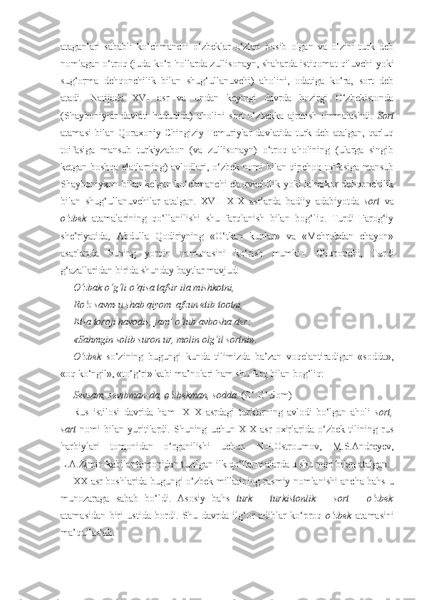 ataganlari   sababli   ko‘chmanchi   o‘zbeklar   o‘zlari   bosib   olgan   va   o‘zini   turk   deb
nomlagan o‘troq (juda ko‘p hollarda zullisonayn, shaharda istiqomat qiluvchi yoki
sug‘orma   dehqonchilik   bilan   shug‘ullanuvchi)   aholini,   odatiga   ko‘ra,   sort   deb
atadi.   Natijada   XVI   asr   va   undan   keyingi   davrda   hozirgi   O‘zbekistonda
(Shayboniylar   davlati   hududida)   aholini   sort-o‘zbekka   ajratish   ommalashdi.   Sort
atamasi   bilan   Qoraxoniy-Chingiziy-Temuriylar   davlatida   turk   deb   atalgan,   qarluq
toifasiga   mansub   turkiyzabon   (va   zullisonayn)   o‘troq   aholining   (ularga   singib
ketgan boshqa elatlarning) avlodlari, o‘zbek nomi bilan qipchoq toifasiga mansub
Shayboniyxon bilan kelgan ko‘chmanchi chorvachilik yoki lalmikor dehqonchilik
bilan   shug‘ullanuvchilar   atalgan.   XVII–XIX   asrlarda   badiiy   adabiyotda   sort   va
o‘zbek   atamalarining   qo‘llanilishi   shu   farqlanish   bilan   bog‘liq.   Turdi   Farog‘iy
she’riyatida,   Abdulla   Qodiriyning   «O‘tkan   kunlar»   va   «Mehrobdan   chayon»
asarlarida   buning   yorqin   namunasini   ko‘rish   mumkin.   Chunonchi,   Turdi
g‘azallaridan birida shunday baytlar mavjud:
O‘zbak o‘g‘li o‘qisa tafsir ila mishkotni,
Ro‘z savm-u shab qiyom  afzun etib tootni,
Etsa toroji havodis, jam’ o‘lub avbosha der:
«Sahmgin solib suron ur, molin olg‘il sortni ».
O‘zbek   so‘zining   bugungi   kunda   tilimizda   ba’zan   voqelantiradigan   «sodda»,
«oq ko‘ngil», «to‘g‘ri» kabi ma’nolari ham shu farq bilan bog‘liq:
Sevsam, sevibman-da, o‘zbekman, sodda . (G‘.G‘ulom)
Rus   istilosi   davrida   ham   IX–X   asrdagi   turklarning   avlodi   bo‘lgan   aholi   sort,
sart   nomi   bilan   yuritilardi.   Shuning   uchun   XIX   asr   oxirlarida   o‘zbek   tilining   rus
harbiylari   tomonidan   o‘rganilishi   uchun   N.P.Ostroumov,   M.S.Andreyev,
L.A.Zimin kabilar tomonidan tuzilgan ilk qo‘llanmalarda u shu nom bilan atalgan.
XX asr boshlarida bugungi o‘zbek millatining rasmiy nomlanishi ancha bahs-u
munozaraga   sabab   bo‘ldi.   Asosiy   bahs   turk   –   turkistonlik   –   sort   –   o‘zbek
atamasidan   biri   ustida   bordi.   Shu   davrda   ilg‘or   adiblar   ko‘proq   o‘zbek   atamasini
ma’qullashdi.  