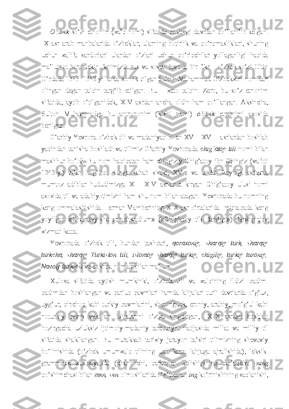 O‘zbek   so‘zi etnonim (xalq nomi) sifatida qadimgi  davrdan qo‘llanilib kelgan.
IX   asr   arab   manbalarida   o‘zbeklar,   ularning   botirlik   va   qo‘rqmasliklari,   shuning
uchun   xalifa   sardorlari   ulardan   o‘zlari   uchun   qo‘riqchilar   yollaganligi   haqida
ma’lumot  bor. Lekin fanimizda rus va sovet  davrida bir  fikr  – o‘zbek so‘zi  Oltin
O‘rdada 1313–1342-yillarda xonlik qilgan Sulton Muhammad O‘zbekxon nomidan
olingan   degan   talqin   targ‘ib   etilgan.   Bu   –   xato   talqin.   Zero,   bu   so‘z   etnonim
sifatida,   aytib   o‘tilganidek,   XIV   asrdan   ancha   oldin   ham   qo‘llangan.   Aksincha,
Sulton   Muhammadga   bu   antroponim   (kishi   nomi)   o‘zbek   etnonimi   asosida
berilgan.
G‘arbiy Yevropa o‘zbek tili va madaniyati bilan XVII–XVIII asrlardan boshlab
yaqindan tanisha  boshladi  va tilimiz G‘arbiy Yevropada   chig‘atoy  tili   nomi  bilan
mashhur   bo‘ldi.   Bu   nom   haqiqatan   ham   chingiziy   Chig‘atoy   ibn   Chingiz   (vafoti
1242-y.)   bilan   bog‘liq.   Bunga   sabab   shuki,   XVII   va   undan   keyingi   asrlarda
mumtoz   adiblar   hududimizga   XIII–XIV   asrlarda   kirgan   Chig‘atoy   ulusi   nomi
asosida   til   va  adabiyotimizni   ham   shu   nom   bilan  atagan.   Yevropada   bu   nomning
keng  ommalashishida   Herman  Vamberining   XIX   asr   o‘rtalarida    mintaqada   keng
yoyilgan   «Chagatayishe   sprachstadium»   («Chig‘atoy   tili   darsligi»)   darsligining
xizmati katta.
Yevropada   o‘zbek   tili,   bundan   tashqari,   qoraxoniy,   sharqiy   turk,   sharqiy
turkcha,   sharqiy   Turkiston   tili,   islomoy   sharqiy   turkiy,   chigiliy,   turkiy   turoniy,
Navoiy turkiysi  va boshqa nomlar bilan ma’lum. 
Xulosa   sifatida   aytish   mumkinki,   o‘zbek   tili   va   xalqining   ildizi   qadim-
qadimdan   boshlangan   va   qarluq   qavmlari   hamda   lahjalari   turli   davrlarda   o‘g‘uz,
uyg‘ur,  qipchoq  kabi  turkiy  qavmlarini,  shuningdek,   eroniy,  arabiy,  mo‘g‘ul  kabi
noturkiy   qavm   vakillari   lahjalarini   o‘ziga   singdirgan,   IX–X   asrdan   boshlab
hozirgacha   uzluksiz   ijtimoiy-madaniy   taraqqiyot   natijasida   millat   va   milliy   til
sifatida   shakllangan.   Bu   murakkab   tarixiy   jarayon   ta’siri   tilimizning   shevaviy
bo‘linishida   (o‘zbek   umumxalq   tilining   uch   katta   lahjaga   ajralishida),   leksik-
grammatik   xususiyatida   (chunonchi,   qaratqich   kelishigining   qarluqcha   - ning
qo‘shimchasi bilan  men, sen  olmoshlarida o‘g‘uzcha - ing  ko‘rinishining saqlanishi, 