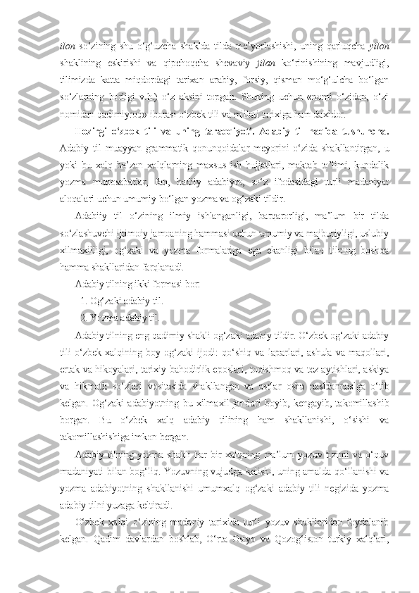 ilon   so‘zining   shu   o‘g‘uzcha   shaklda   tilda   me’yorlashishi,   uning   qarluqcha   yilon
shaklining   eskirishi   va   qipchoqcha   shevaviy   jilan   ko‘rinishining   mavjudligi,
tilimizda   katta   miqdordagi   tarixan   arabiy,   forsiy,   qisman   mo‘g‘ulcha   bo‘lgan
so‘zlarning   borligi   v.h.)   o‘z   aksini   topgan.   Shuning   uchun   «nomi   o‘zidan,   o‘zi
nomidan qadimiyroq» iborasi o‘zbek tili va millati tarixiga ham daxldor.
Hozirgi   o‘zbek   tili   va   uning   taraqqiyoti.   Adabiy   til   haqida   tushuncha .
Adabiy   til   muayyan   grammatik   qonun qoidalar   meyorini   o‘zida   shakllantirgan,   u
yoki   bu   xalq   ba’zan   xalqlarning   maxsus   ish   hujjatlari,   maktab   ta’limi,   kundalik
yozma   munosabatlar,   fan,   badiiy   adabiyot,   so‘z   ifodasidagi   turli   madaniyat
aloqalari uchun umumiy bo‘lgan yozma va og‘zaki tildir.
Adabiiy   til   o‘zining   ilmiy   ishlanganligi,   barqarorligi,   ma’lum   bir   tilda
so‘zlashuvchi ijtimoiy jamoaning hammasi uchun umumiy va majburiyligi, uslubiy
xilma xilligi,   og‘zaki   va   yozma   formalariga   ega   ekanligi   bilan   tilning   boshqa
hamma shakllaridan farqlanadi.
Adabiy tilning ikki formasi bor:
  1. Og‘zaki adabiy til.
  2. Yozma adabiy til.
Adabiy tilning eng qadimiy shakli og‘zaki adabiy tildir. O‘zbek og‘zaki adabiy
tili   o‘zbek   xalqining   boy   og‘zaki   ijodi:   qo‘shiq   va   laparlari,   ashula   va   maqollari,
ertak va hikoyalari, tarixiy bahodirlik eposlari, topishmoq va tez aytishlari, askiya
va   hikmatli   so‘zlari   vositasida   shakllangan   va   asrlar   osha   nasldan naslga   o‘tib
kelgan.   Og‘zaki   adabiyotning   bu   xilma xil   janrlari   boyib,   kengayib,   takomillashib
borgan.   Bu   o‘zbek   xalq   adabiy   tilining   ham   shakllanishi,   o‘sishi   va
takomillashishiga imkon bergan.
Adabiy   tilning   yozma   shakli   har   bir   xalqning   ma’lum   yozuv   tizimi   va   o‘quv
madaniyati bilan bog‘liq. Yozuvning vujudga kelishi, uning amalda qo‘llanishi va
yozma   adabiyotning   shakllanishi   umumxalq   og‘zaki   adabiy   tili   negizida   yozma
adabiy tilni yuzaga keltiradi.  
O‘zbek   xalqi   o‘zining   madaniy   tarixida   turli   yozuv   shakllaridan   foydalanib
kelgan.   Qadim   davlardan   boshlab,   O‘rta   Osiyo   va   Qozog‘iston   turkiy   xalqlari, 