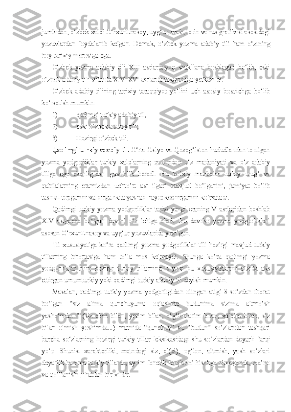 jumladan, o‘zbek xalqi O‘rxun Enasoy, uyg‘ur, arab, lotin va rus grafikasi asosidagi
yozuvlardan   foydalanib   kelgan.   Demak,   o‘zbek   yozma   adabiy   tili   ham   o‘zining
boy tarixiy merosiga ega.
O‘zbek   yozma   adabiy   tili   XIII   asrlardayoq   shakllana   boshlagan   bo‘lib,   eski
o‘zbek adabiy tili sifatida XIV-XV  asrlarda takomiliga yetkazildi.
O‘zbek   adabiy   tilining   tarixiy   taraqqiyot   yo‘lini   uch   asosiy   bosqichga   bo‘lib
ko‘rsatish mumkin:
1)  qadimgi turkiy adabiy til;
2)  eski o‘zbek adabiy tili;
3)  Hozirgi o‘zbek tili.
Qadimgi turkiy adabiy til .  O‘rta Osiyo va Qozog‘iston hududlaridan topilgan
yozma   yodgorliklar   turkiy   xalqlarning   qadimdan   o‘z   madaniyati   va   o‘z   adabiy
tiliga   ega   ekanligidan   guvohlik   beradi.   Bu   tarixiy   manbalar   turkiy   urug‘   va
qabilalarning   eramizdan   uch to‘rt   asr   ilgari   mavjud   bo‘lganini,   jamiyat   bo‘lib
tashkil topganini va birgalikda yashab hayot kechirganini ko‘rsatadi.
Qadimgi   turkiy   yozma   yodgorliklar   tarixi   yangi   eraning   V   asrlaridan   boshlab
XIV   asrgacha   bo‘lgan   davrni   o‘z   ichiga   oladi.   Bu   davrlar   yozma   yodgorliklari
asosan O‘rxun Enasoy va uyg‘ur yozuvlarida yozilgan. 
Til   xususiyatiga   ko‘ra   qadimgi   yozma   yodgorliklar   tili   hozirgi   mavjud   turkiy
tillarning   birortasiga   ham   to‘la   mos   kelmaydi.   Shunga   ko‘ra   qadimgi   yozma
yodgorliklar   tilini   hozirgi   turkiy   tillarning   u   yoki   bu   xususiyatlarini   o‘zida   aks
ettirgan umumturkiy yoki qadimgi turkiy adabiy til deyish mumkin.
Masalan,   qadimgi   turkiy   yozma   yodgorligidan   olingan   atigi   8   so‘zdan   iborat
bo‘lgan   “siz   alima   qunchuyuma   oqlashma   budunima   sizima   altmo‘sh
yasho‘mda...”   (siz   elim   bilan,   yorim   bilan,   o‘g‘lonlarim   bilan,   xalqim   bilan,   siz
bilan   olmish   yoshimda...)   matnida   “qunchuy”   va   “budun”   so‘zlaridan   tashqari
barcha   so‘zlarning   hozirgi   turkiy   tillar   leksikasidagi   shu   so‘zlardan   deyarli   farqi
yo‘q.   Shunisi   xarakterliki,   matndagi   siz,   al(el),   og‘lon,   altmish,   yash   so‘zlari
deyarlik hamma turkiy tillarda, ayrim fonetik farqlarini hisobga olmaganda, ma’no
va qo‘llanishi jihatdan bir xildir. 