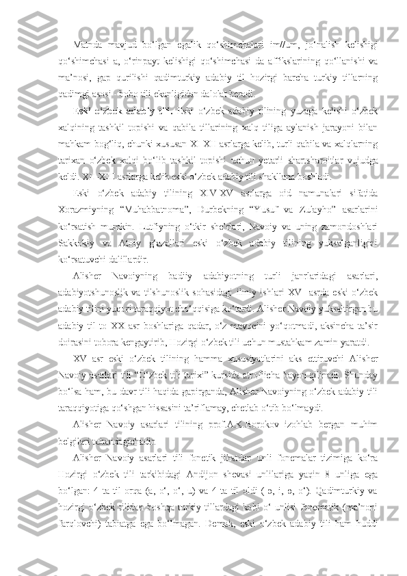 Matnda   mavjud   bo‘lgan   egalik   qo‘shimchalari   im// um,   jo‘nalish   kelishigi
qo‘shimchasi   a,   o‘rin payt   kelishigi   qo‘shimchasi   da   affikslarining   qo‘llanishi   va
ma’nosi,   gap   qurilishi   qadimturkiy   adabiy   til   hozirgi   barcha   turkiy   tillarning
qadimgi asosi - bobo tili ekanligidan dalolat beradi.
Eski   o‘zbek   adabiy   tili .   Eski   o‘zbek   adabiy   tilining   yuzaga   kelishi   o‘zbek
xalqining   tashkil   topishi   va   qabila   tillarining   xalq   tiliga   aylanish   jarayoni   bilan
mahkam bog‘liq, chunki xususan XI-XII asrlarga kelib, turli qabila va xalqlarning
tarixan   o‘zbek   xalqi   bo‘lib   tashkil   topishi   uchun   yetarli   shart sharoitlar   vujudga
keldi. XII-XIII asrlarga kelib eski o‘zbek adabiy tili shakllana boshladi. 
Eski   o‘zbek   adabiy   tilining   XIV-XV   asrlarga   oid   namunalari   sifatida
Xorazmiyning   “Muhabbatnoma”,   Durbekning   “Yusuf   va   Zulayho”   asarlarini
ko‘rsatish   mumkin.   Lutfiyning   o‘tkir   she’rlari,   Navoiy   va   uning   zamondoshlari
Sakkokiy   va   Atoiy   g‘azallari   eski   o‘zbek   adabiy   tilining   yuksalganligini
ko‘rsatuvchi dalillardir.
Alisher   Navoiyning   badiiy   adabiyotning   turli   janrlaridagi   asarlari,
adabiyotshunoslik   va   tilshunoslik   sohasidagi   ilmiy   ishlari   XV     asrda   eski   o‘zbek
adabiy tilini yuqori taraqqiyot cho‘qqisiga ko‘tardi. Alisher Navoiy yuksaltirgan bu
adabiy   til   to   XX   asr   boshlariga   qadar,   o‘z   mavqeini   yo‘qotmadi,   aksincha   ta’sir
doirasini tobora kengaytirib, Hozirgi o‘zbek tili uchun mustahkam zamin yaratdi. 
XV   asr   eski   o‘zbek   tilining   hamma   xususiyatlarini   aks   ettiruvchi   Alisher
Navoiy asarlari tili “O‘zbek tili tarixi” kursida atroflicha bayon qilinadi. Shunday
bo‘lsa ham, bu davr tili haqida gapirganda, Alisher Navoiyning o‘zbek adabiy tili
taraqqiyotiga qo‘shgan hissasini ta’riflamay, chetlab o‘tib bo‘lmaydi.
Alisher   Navoiy   asarlari   tilining   prof.A.K.Borokov   izohlab   bergan   muhim
belgilari tubandagichadir.
Alisher   Navoiy   asarlari   tili   fonetik   jihatdan   unli   fonemalar   tizimiga   ko‘ra
Hozirgi   o‘zbek   tili   tarkibidagi   Andijon   shevasi   unlilariga   yaqin   8   unliga   ega
bo‘lgan:   4   ta   til   orqa   (a,   o‘,   o‘,   u)   va   4   ta   til   oldi   (   ә,   i,   ө,   o‘).   Qadimturkiy   va
hozirgi   o‘zbek   tilidan   boshqa   turkiy   tillardagi   kabi   o‘   unlisi   fonematik   (ma’noni
farqlovchi)   tabiatga   ega   bo‘lmagan.   Demak,   eski   o‘zbek   adabiy   tili   ham   huddi 