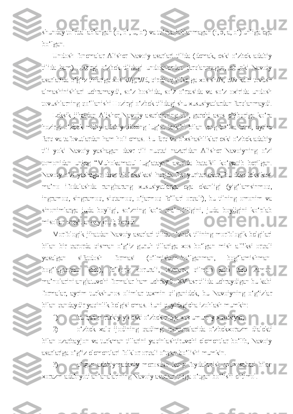 shunday to‘rtta lablangan (o, o‘, u, o‘) va to‘rtta lablanmagan (i, ә, a, o‘) unliga ega
bo‘lgan.
Undosh   fonemalar   Alisher   Navoiy   asarlari   tilida   (demak,   eski   o‘zbek   adabiy
tilida   ham)   Hozirgi   o‘zbek   tilidagi   undoshlardan   farqlanmagan,   chunki   Navoiy
asarlarida o‘g‘iz tillariga xos k//g, t//d, qipchoq tillariga xos sh//s, q//v kabi tovush
almashinishlari   uchramaydi,   so‘z   boshida,   so‘z   o‘rtasida   va   so‘z   oxirida   undosh
tovushlarning qo‘llanishi Hozirgi o‘zbek tilidagi shu xususiyatlardan farqlanmaydi.
Leksik   jihatdan   Alisher   Navoiy   asarlarining   tili,   garchi   asos   e’tiboriga   ko‘ra
hozirgi   o‘zbek   milliy   adabiy   tilining   lug‘at   tarkibi   bilan   teng   bo‘lsa   ham,   ayrim
farq va tafovutlardan ham holi emas. Bu farq va o‘xshashliklar eski o‘zbek adabiy
tili   yoki   Navoiy   yashagan   davr   tili   nuqtai   nazaridan   Alisher   Navoiyning   o‘zi
tomonidan   uning   “Muhokamat ul   lug‘atayn”   asarida   batafsil   ko‘rsatib   berilgan.
Navoiy o‘zi yashagan davr tili leksikasi haqida fikr yuritar ekan, bu davr leksikasi
ma’no   ifodalashda   rang barang   xususiyatlarga   ega   ekanligi   (yig‘lamsinmoq,
ingramoq,   singramoq,   siqtamoq,   o‘jarmoq   fe’llari   orqali),   bu   tilning   omonim   va
sinonimlarga   juda   boyligi,   so‘zning   ko‘p   ma’noliligini,   juda   boyligini   ko‘plab
misollar orqali aniq yoritib beradi.
Morfologik jihatdan Navoiy asarlari tilida o‘zbek tilining morfologik belgilari
bilan   bir   qarorda   qisman   o‘g‘iz   guruh   tillariga   xos   bo‘lgan   mish   affiksi   orqali
yasalgan   sifatdosh   formasi   (o‘lmisham-bo‘lganman,   bog‘lamishman-
bog‘laganman   kabi),   fe’lning   borurali,   istaram,   qilmon   kabi   turli   zamon
ma’nolarini anglatuvchi formalar ham uchraydi. XV asr tilida uchraydigan bu kabi
formalar,   ayrim   turkshunos   olimlar   taxmin   qilganidek,   bu   Navoiyning   o‘g‘izlar
bilan qandaydir yaqinlik belgisi emas. Buni quyidagicha izohlash mumkin:
1)  bu qadim turkiy yo eski o‘zbek tiliga xos umumiy xususiyat;
2)  o‘zbek   xalq   ijodining   qadimgi   namunalarida   o‘zbek xorazm   dialekti
bilan   ozarbayjon   va   turkman   tillarini   yaqinlashtiruvchi   elementlar   bo‘lib,   Navoiy
asarlariga o‘g‘iz elementlari folklor orqali o‘tgan bo‘lishi mumkin.
3)  o‘tgan   adabiy madaniy   merosdan   keng   foydalanish   munosabati   bilan
xorazm adabiyoti an’analarining Navoiy asarlari tiliga o‘tgan bo‘lishi ehtimol. 