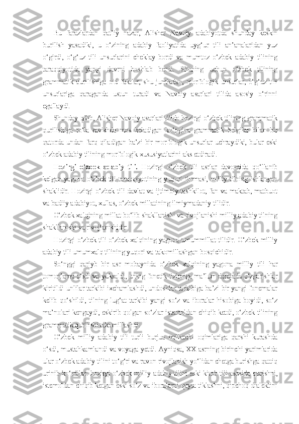 Bu   farazlardan   qat’iy   nazar,   Alisher   Navoiy   adabiyotda   shunday   keskin
burilish   yasadiki,   u   o‘zining   adabiy   faoliyatida   uyg‘ur   tili   an’analaridan   yuz
o‘girdi,   o‘g‘uz   tili   unsurlarini   cheklay   bordi   va   mumtoz   o‘zbek   adabiy   tilining
taraqqiyotida   yangi   davrni   boshlab   berdi.   Shuning   uchun   o‘zbek   tilining
grammatik   qurilishiga   oid   faktlar,   shu   jumladan,   morfologik   unsurlar,   o‘g‘uz   tili
unsurlariga   qaraganda   ustun   turadi   va   Navoiy   asarlari   tilida   asosiy   o‘rinni
egallaydi. 
Shunday qilib, Alisher Navoiy asarlari tilida hozirgi o‘zbek tilining grammatik
qurilishiga   to‘la   ravishda   mos   keladigan   ko‘pgina   grammatik   belgilar   bilan   bir
qatorda  undan  farq  qiladigan  ba’zi   bir   morfologik  unsurlar  uchraydiki, bular   eski
o‘zbek adabiy tilining morfologik xususiyatlarini aks etdiradi.   
Hozirgi   o‘zbek   adabiy   tili.   Hozirgi   o‘zbek   tili   asrlar   davomida   qo‘llanib
kelgan yagona o‘zbek tili  taraqqiyotining yuqori  formasi,  milliy tilning ishlangan
shaklidir. Hozirgi o‘zbek tili davlat  va ijtimoiy tashkilot, fan va maktab, matbuot
va badiiy adabiyot, xullas, o‘zbek millatining ilmiy madaniy tilidir. 
O‘zbek xalqining millat bo‘lib shakllanishi va rivojlanishi milliy adabiy tilning
shakllanishi va rivojlanishidir. 
Hozirgi o‘zbek tili o‘zbek xalqining yagona umummillat tilidir. O‘zbek milliy
adabiy tili umumxalq tilining yuqori va takomillashgan bosqichidir.
So‘nggi   qariyb   bir   asr   mobaynida   o‘zbek   xalqining   yagona   milliy   tili   har
tomonlama o‘sdi va yuksaldi, uning fonetik tizimiga ma’lum darajada o‘zgarishlar
kiritildi-unlilar tarkibi ixchamlashdi, undoshlar tarkibiga ba’zi bir yangi fonemalar
kelib   qo‘shildi,   tilning   lug‘at   tarkibi   yangi   so‘z   va   iboralar   hisobiga   boyidi,   so‘z
ma’nolari kengaydi, eskirib qolgan so‘zlar istemoldan chiqib ketdi, o‘zbek tilining
grammatik qurilishi takomillashdi.
O‘zbek   milliy   adabiy   tili   turli   burjua   millatchi   oqimlariga   qarshi   kurashda
o‘sdi, mustahkamlandi va voyaga yetdi. Ayniqsa, XX asrning birinchi yarimlarida
ular o‘zbek adabiy tilini to‘g‘ri va ravon rivojlanish yo‘lidan chetga burishga qattiq
urinib ko‘rdilar: hozirgi o‘zbek milliy adabiy tilini eski kitob tili asosida qurishni,
istemoldan chiqib ketgan eski so‘z va iboralarni qayta tiklashni, qipchoq dialektini 