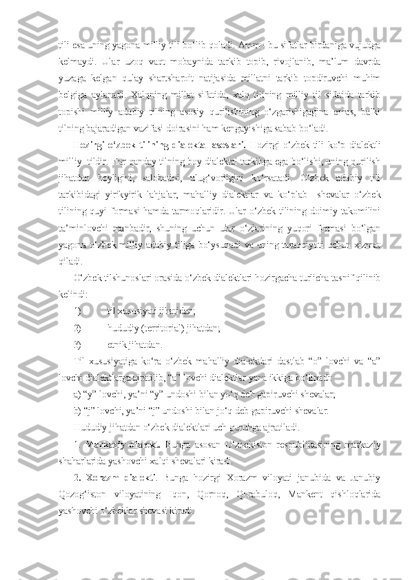 tili esa uning yagona milliy tili bo‘lib qoladi. Ammo bu sifatlar birdaniga vujudga
kelmaydi.   Ular   uzoq   vaqt   mobaynida   tarkib   topib,   rivojlanib,   ma’lum   davrda
yuzaga   kelgan   qulay   shart sharoit   natijasida   millatni   tarkib   topdiruvchi   muhim
belgiga   aylanadi.   Xalqning   millat   sifatida,   xalq   tilining   milliy   til   sifatida   tarkib
topishi   milliy   adabiy   tilning   asosiy   qurilishining   o‘zgarishigagina   emas,   balki
tilning bajaradigan vazifasi doirasini ham kengayishiga sabab bo‘ladi.
Hozirgi   o‘zbek   tilining   dialektal   asoslari.   Hozirgi   o‘zbek   tili   ko‘p   dialektli
milliy  tildir. Har qanday tilning boy dialektal tarkibga ega bo‘lishi, uning qurilish
jihatdan   boyligini,   salobatini,   ulug‘vorligini   ko‘rsatadi.   O‘zbek   adabiy   tili
tarkibidagi   yirik yirik   lahjalar,   mahalliy   dialektlar   va   ko‘plab     shevalar   o‘zbek
tilining quyi  formasi  hamda tarmoqlaridir. Ular  o‘zbek  tilining doimiy takomilini
ta’minlovchi   manbadir,   shuning   uchun   ular   o‘zlarining   yuqori   formasi   bo‘lgan
yagona o‘zbek milliy adabiy tiliga bo‘ysunadi  va uning taraqqiyoti  uchun xizmat
qiladi. 
O‘zbek tilshunoslari orasida o‘zbek dialektlari hozirgacha turlicha tasnif qilinib
kelindi: 
1)  til xususiyati jihatidan;
2)  hududiy (territorial) jihatdan;
3)  etnik jihatdan.
Til   xususiyatiga   ko‘ra   o‘zbek   mahalliy   dialektlari   dastlab   “o”   lovchi   va   “a”
lovchi dialektlarga ajratilib, “a” lovchi dialektlar yana ikkiga bo‘linadi:
a) “y” lovchi, ya’ni “y” undoshi bilan yo‘q deb gapiruvchi shevalar;
b) “j” lovchi, ya’ni “j” undoshi bilan jo‘q deb gapiruvchi shevalar.
Hududiy jihatdan o‘zbek dialektlari uch guruhga ajratiladi. 
1.   Markaziy   dialekt.   Bunga   asosan   O‘zbekiston   respublikasining   markaziy
shaharlarida yashovchi xalqi shevalari kiradi.
2 .   Xorazm   dialekti .   Bunga   hozirgi   Xorazm   viloyati   janubida   va   Janubiy
Qozog‘iston   viloyatining   Iqon,   Qornoq,   Qorabuloq,   Mankent   qishloqlarida
yashovchi o‘zbeklar shevasi kiradi. 