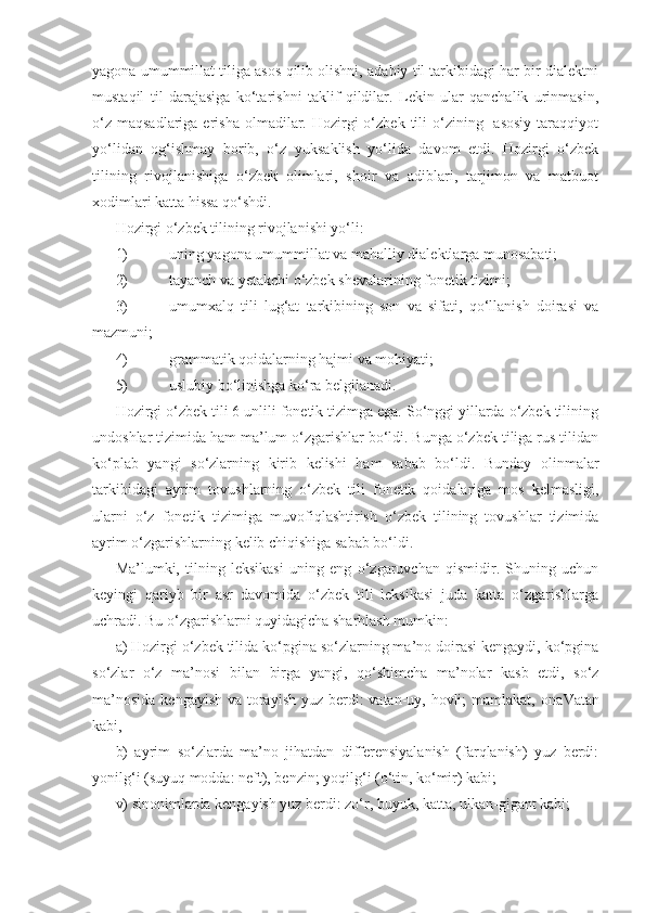 yagona umummillat tiliga asos qilib olishni, adabiy til tarkibidagi har bir dialektni
mustaqil   til   darajasiga   ko‘tarishni   taklif   qildilar.   Lekin   ular   qanchalik   urinmasin,
o‘z  maqsadlariga  erisha  olmadilar.  Hozirgi  o‘zbek  tili   o‘zining   asosiy   taraqqiyot
yo‘lidan   og‘ishmay   borib,   o‘z   yuksaklish   yo‘lida   davom   etdi.   Hozirgi   o‘zbek
tilining   rivojlanishiga   o‘zbek   olimlari,   shoir   va   adiblari,   tarjimon   va   matbuot
xodimlari katta hissa qo‘shdi. 
Hozirgi o‘zbek tilining rivojlanishi yo‘li:
1)  uning yagona umummillat va mahalliy dialektlarga munosabati;
2)  tayanch va yetakchi o‘zbek shevalarining fonetik tizimi;
3)  umumxalq   tili   lug‘at   tarkibining   son   va   sifati,   qo‘llanish   doirasi   va
mazmuni;
4)  grammatik qoidalarning hajmi va mohiyati;
5)  uslubiy bo‘linishga ko‘ra belgilanadi.
Hozirgi o‘zbek tili 6 unlili fonetik tizimga ega. So‘nggi yillarda o‘zbek tilining
undoshlar tizimida ham ma’lum o‘zgarishlar bo‘ldi. Bunga o‘zbek tiliga rus tilidan
ko‘plab   yangi   so‘zlarning   kirib   kelishi   ham   sabab   bo‘ldi.   Bunday   olinmalar
tarkibidagi   ayrim   tovushlarning   o‘zbek   tili   fonetik   qoidalariga   mos   kelmasligi,
ularni   o‘z   fonetik   tizimiga   muvofiqlashtirish   o‘zbek   tilining   tovushlar   tizimida
ayrim o‘zgarishlarning kelib chiqishiga sabab bo‘ldi.
Ma’lumki,   tilning   leksikasi   uning   eng   o‘zgaruvchan   qismidir.   Shuning   uchun
keyingi   qariyb   bir   asr   davomida   o‘zbek   tili   leksikasi   juda   katta   o‘zgarishlarga
uchradi. Bu o‘zgarishlarni quyidagicha sharhlash mumkin:
a) Hozirgi o‘zbek tilida ko‘pgina so‘zlarning ma’no doirasi kengaydi, ko‘pgina
so‘zlar   o‘z   ma’nosi   bilan   birga   yangi,   qo‘shimcha   ma’nolar   kasb   etdi,   so‘z
ma’nosida  kengayish va torayish yuz berdi:  vatan-uy, hovli; mamlakat, ona Vatan
kabi, 
b)   ayrim   so‘zlarda   ma’no   jihatdan   differensiyalanish   (farqlanish)   yuz   berdi:
yonilg‘i (suyuq modda: neft), benzin; yoqilg‘i (o‘tin, ko‘mir) kabi;
v) sinonimlarda kengayish yuz berdi: zo‘r, buyuk, katta, ulkan-gigant kabi; 