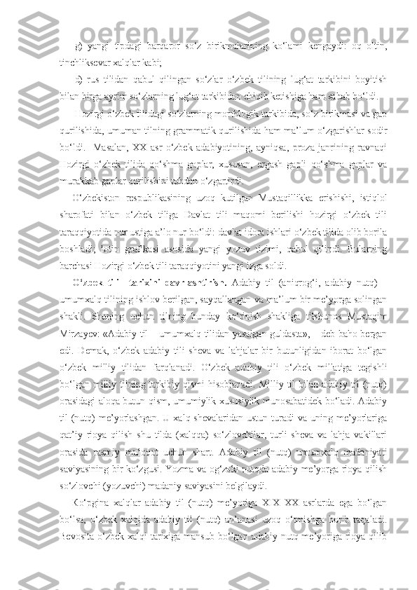 g)   yangi   tipdagi   barqaror   so‘z   birikmalarining   ko‘lami   kengaydi:   oq   oltin,
tinchliksevar xalqlar kabi; 
d)   rus   tilidan   qabul   qilingan   so‘zlar   o‘zbek   tilining   lug‘at   tarkibini   boyitish
bilan birga ayrim so‘zlarning lug‘at tarkibidan chiqib ketishiga ham sabab bo‘ldi. 
Hozirgi o‘zbek tilidagi so‘zlarning morfologik tarkibida, so‘z birikmasi va gap
qurilishida, umuman tilning grammatik qurilishida ham ma’lum o‘zgarishlar sodir
bo‘ldi.     Masalan,   XX   asr   o‘zbek   adabiyotining,   ayniqsa,   proza   janrining   ravnaqi
Hozirgi   o‘zbek   tilida   qo‘shma   gaplar,   xususan,   ergash   gapli   qo‘shma   gaplar   va
murakkab gaplar qurilishini tubdan o‘zgartirdi.
O‘zbekiston   respublikasining   uzoq   kutilgan   Mustaqillikka   erishishi,   istiqlol
sharofati   bilan   o‘zbek   tiliga   Davlat   tili   maqomi   berilishi   hozirgi   o‘zbek   tili
taraqqiyotida nur ustiga a’lo nur bo‘ldi: davlat idora ishlari o‘zbek tilida olib borila
boshladi;   lotin   grafikasi   asosida   yangi   yozuv   tizimi,   qabul   qilindi.   Bularning
barchasi Hozirgi o‘zbek tili taraqqiyotini yangi izga soldi.
O‘ zbek   tili     tarixini   davrlashtirish.   Adabiy   til   (aniqrog‘i,   adabiy   nutq)   –
umumxalq tilining ishlov berilgan, sayqallangan va ma’lum bir me’yorga solingan
shakli.   Shuning   uchun   tilning   bunday   ko‘rinish   shakliga   tilshunos   Mustaqim
Mirzayev: «Adabiy til – umumxalq tilidan yasalgan guldasta», – deb baho bergan
edi.   Demak,   o‘zbek   adabiy   tili   sheva   va   lahjalar   bir   butunligidan   iborat   bo‘lgan
o‘zbek   milliy   tilidan   farqlanadi.   O‘zbek   adabiy   tili   o‘zbek   millatiga   tegishli
bo‘lgan milliy tilning tarkibiy qismi  hisoblanadi.  Milliy til  bilan adabiy til  (nutq)
orasidagi aloqa butun-qism, umumiylik-xususiylik munosabatidek bo‘ladi. Adabiy
til  (nutq)   me’yorlashgan.  U  xalq shevalaridan  ustun  turadi  va  uning me’yorlariga
qat’iy   rioya   qilish   shu   tilda   (xalqqa)   so‘zlovchilar,   turli   sheva   va   lahja   vakillari
orasida   rasmiy   muloqot   uchun   shart.   Adabiy   til   (nutq)   umumxalq   madaniyati
saviyasining bir ko‘zgusi. Yozma va og‘zaki nutqda adabiy me’yorga rioya qilish
so‘zlovchi (yozuvchi) madaniy saviyasini belgilaydi.
К o‘pgina   xalqlar   adabiy   til   (nutq)   me’yoriga   XIX–XX   asrlarda   ega   bo‘lgan
bo‘lsa,   o‘zbek   xalqida   adabiy   til   (nutq)   an’anasi   uzoq   o‘tmishga   borib   taqaladi.
Bevosita  o‘zbek  xalqi  tarixiga mansub  bo‘lgan adabiy nutq me’yoriga rioya qilib 