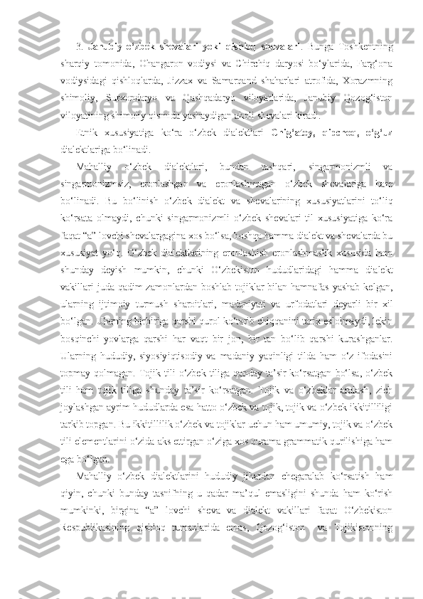 3.   Janubiy   o‘zbek   shevalari   yoki   qishloq   shevalari .   Bunga   Toshkentning
sharqiy   tomonida,   Ohangaron   vodiysi   va   Chirchiq   daryosi   bo‘ylarida,   Farg‘ona
vodiysidagi   qishloqlarda,   Jizzax   va   Samarqand   shaharlari   atrofida,   Xorazmning
shimoliy,   Surxondaryo   va   Qashqadaryo   viloyatlarida,   Janubiy   Qozog‘iston
viloyatining shimoliy qismida yashaydigan aholi shevalari kiradi.
Etnik   xususiyatiga   ko‘ra   o‘zbek   dialektlari   Chig‘atoy,   qipchoq,   o‘g‘uz
dialektlariga bo‘linadi. 
Mahalliy   o‘zbek   dialektlari,   bundan   tashqari,   singarmonizmli   va
singarmonizmsiz,   eronlashgan   va   eronlashmagan   o‘zbek   shevalariga   ham
bo‘linadi.   Bu   bo‘linish   o‘zbek   dialekt   va   shevalarining   xususiyatlarini   to‘liq
ko‘rsata   olmaydi,   chunki   singarmonizmli   o‘zbek   shevalari   til   xususiyatiga   ko‘ra
faqat “a” lovchi shevalargagina xos bo‘lsa, boshqa hamma dialekt va shevalarda bu
xususiyat   yo‘q.   O‘zbek   dialektlarining   eronlashish   eronlashmaslik   xususida   ham
shunday   deyish   mumkin,   chunki   O‘zbekiston   hududlaridagi   hamma   dialekt
vakillari  juda qadim  zamonlardan  boshlab tojiklar  bilan  hamnafas  yashab  kelgan,
ularning   ijtimoiy   turmush   sharoitlari,   madaniyati   va   urf odatlari   deyarli   bir   xil
bo‘lgan. Ularning bir biriga qarshi qurol ko‘tarib chiqqanini tarix eslolmaydi, lekin
bosqinchi   yovlarga   qarshi   har   vaqt   bir   jon,   bir   tan   bo‘lib   qarshi   kurashganlar.
Ularning   hududiy,   siyosiy iqtisodiy   va   madaniy   yaqinligi   tilda   ham   o‘z   ifodasini
topmay  qolmagan.  Tojik  tili   o‘zbek  tiliga  qanday  ta’sir   ko‘rsatgan   bo‘lsa,   o‘zbek
tili   ham   tojik   tiliga   shunday   ta’sir   ko‘rsatgan.   Tojik   va   o‘zbeklar   aralash,   zich
joylashgan ayrim hududlarda esa hatto o‘zbek va tojik, tojik va o‘zbek ikkitilliligi
tarkib topgan. Bu ikkitillilik o‘zbek va tojiklar uchun ham umumiy, tojik va o‘zbek
tili elementlarini o‘zida aks ettirgan o‘ziga xos qurama grammatik qurilishiga ham
ega bo‘lgan.
Mahalliy   o‘zbek   dialektlarini   hududiy   jihatdan   chegaralab   ko‘rsatish   ham
qiyin,   chunki   bunday   tasnifning   u   qadar   ma’qul   emasligini   shunda   ham   ko‘rish
mumkinki,   birgina   “a”   lovchi   sheva   va   dialekt   vakillari   faqat   O‘zbekiston
Respublikasining   qishloq   tumanlarida   emas,   Qozog‘iston     va   Tojikistonning 