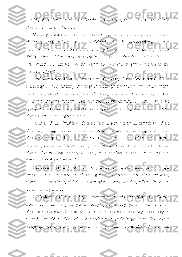 Janubiy   viloyatlarida   ham   hayot   kechiradi,   va   asosan,   shu   dialekt   va   shevalarda
o‘zaro muloqotda bo‘ladilar.
Mahalliy   o‘zbek   dialektlarini   tekshirish   va   o‘rganish   hamda   ularni   tasnif
qilishning   eng   to‘g‘ri   yo‘li   dialektlarni   o‘z   til   xususiyatlariga   qarab
guruhlashtirishdir.   Bu   dialektlararo   umumiylikni   va   har   bir   dialektning   boshqa
dialektlardan   o‘ziga   xos   xususiyatlari   bilan   farqlanishini   ochib   beradi.
Dialektlararo   bu   farq   va   o‘xshashliklarni   o‘zbek   tilshunosligining   maxsus   sohasi
dialektologiya  fani o‘rgatadi. 
Hozirgi   o‘zbek   tili   va   uning   qarindosh   turkiy   tillar   bilan   aloqasi.   Tillar
o‘rtasidagi aloqa til taraqqiyotini belgilab beradigan eng muhim omillardan biridir.
Bu   sohada,   ayniqsa,   qarindosh   tillar   o‘rtasidagi   munosabat   shu   tizimdagi   barcha
tillarning   umumiy   taraqqiyotiga   samarali   ta’sir   ko‘rsatadi.   O‘rta   Osiyo   va
Qozog‘iston   hududlaridagi   o‘zbek,   qoraqalpoq,   qozoq,   qirg‘iz   va   turkman   tillari
o‘zaro aloqalari buning yorqin misolidir. 
Eslatma:   tillar   o‘rtasidagi   aloqalar   haqida   gap   borganda,   qarindosh     tillar
o‘rtasidagi   aloqa,   qardosh   tillar   o‘rtasidagi   aloqa   hamda   noqardosh   tillar
o‘rtasidagi aloqalarni bir biridan farqlash kerak. Bu aloqalarning hammasida ham -
tillarning qisman fonetik tizimida, grammatik qurilishida, ko‘proq leksik tarkibida
o‘zaro   ta’sir   va   o‘zgarishlar   yuz   beradi,   lekin   bu   o‘zgarishlarning   tabiati   ma’lum
darajada bir biridan farqlanadi.
Qarindosh tillar etnik - kelib chiqish jihatidan bir negizdan tarqalgan, bir oilaga
mansub tillardir. Bunday tillar o‘rtasidagi aloqa azaliy va adabiy bo‘ladi, masalan,
o‘zbek   va   qoraqalpoq,   o‘zbek   va   ozarbayjon,   o‘zbek   va   oltoy   tillari   o‘rtasidagi
aloqa shunday aloqadir. 
Qardosh   tillar   aloqasi   ikki   yo   undan   ortiq   qadimiy   hamdo‘st,   uzoq   davrlar
davomida   o‘zaro   hamjihat   yashab   kelayotgan,   hududiy   yondosh   xalqlar   tillari
o‘rtasidagi   aloqadir.   O‘zbek   va   tojik   tillari   aloqasini   shunday   aloqa   deyish
mumkin,   chunki   bu   ikki   xalq   uzoq   asrlar   mobaynida   birga,   hamnafas   yashab
kelayotgani uchun ularning tillari ham doimiy o‘zaro munosabatda bo‘lib, o‘zbek 