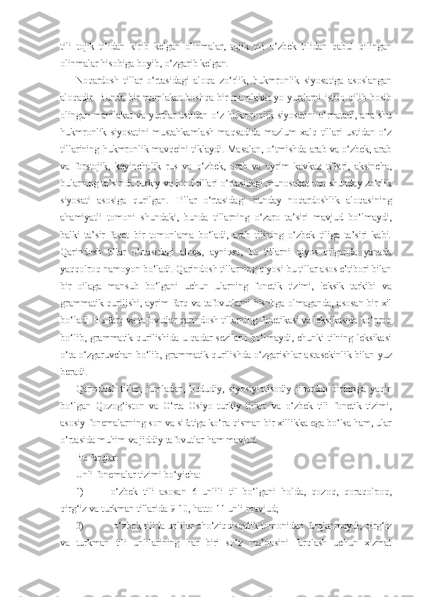 tili   tojik   tilidan   kirib   kelgan   olinmalar,   tojik   tili   o‘zbek   tilidan   qabul   qilingan
olinmalar hisobiga boyib, o‘zgarib kelgan. 
Noqardosh   tillar   o‘rtasidagi   aloqa   zo‘rlik,   hukmronlik   siyosatiga   asoslangan
aloqadir. Bunda bir  mamlakat  boshqa bir  mamlakat  yo yurtlarni  istilo qilib bosib
olingan mamlakat   va  yurtlar  ustidan  o‘z  hukmronlik siyosatini   o‘rnatadi,  ana shu
hukmronlik   siyosatini   mustahkamlash   maqsadida   mazlum   xalq   tillari   ustidan   o‘z
tillarining hukmronlik mavqeini tiklaydi. Masalan, o‘tmishda arab va o‘zbek, arab
va   fors tojik,   keyinchalik   rus   va   o‘zbek,   arab   va   ayrim   kavkaz   tillari,   aksincha,
bularning ta’sirida turkiy va hind tillari o‘rtasidagi munosabat ana shunday zo‘rlik
siyosati   asosiga   qurilgan.   Tillar   o‘rtasidagi   bunday   noqardoshlik   aloqasining
ahamiyatli   tomoni   shundaki,   bunda   tillarning   o‘zaro   ta’siri   mavjud   bo‘lmaydi,
balki   ta’sir   faqat   bir   tomonlama   bo‘ladi,   arab   tilining   o‘zbek   tiliga   ta’siri   kabi.
Qarindosh   tillar   o‘rtasidagi   aloqa,   ayniqsa,   bu   tillarni   qiyos   qilganda   yanada
yaqqolroq namoyon bo‘ladi. Qarindosh tillarning qiyosi bu tillar asos e’tibori bilan
bir   oilaga   mansub   bo‘lgani   uchun   ularning   fonetik   tizimi,   leksik   tarkibi   va
grammatik qurilishi, ayrim farq va tafovutlarni hisobga olmaganda, asosan  bir xil
bo‘ladi. Bu farq va tafovutlar qarindosh tillarning fonetikasi va leksikasida ko‘proq
bo‘lib, grammatik qurilishida u qadar sezilarli bo‘lmaydi, chunki tilning leksikasi
o‘ta o‘zgaruvchan bo‘lib, grammatik qurilishda o‘zgarishlar asta sekinlik bilan yuz
beradi.
Qarindosh   tillar,   jumladan,   hududiy,   siyosiy iqtisodiy   jihatdan   bir biriga   yaqin
bo‘lgan   Qozog‘iston   va   O‘rta   Osiyo   turkiy   tillari   va   o‘zbek   tili   fonetik   tizimi,
asosiy fonemalarning son va sifatiga ko‘ra qisman bir xillikka ega bo‘lsa ham, ular
o‘rtasida muhim va jiddiy tafovutlar ham mavjud.
Bu farqlar:
Unli fonemalar tizimi bo‘yicha:
1)  o‘zbek   tili   asosan   6   unlili   til   bo‘lgani   holda,   qozoq,   qoraqolpoq,
qirg‘iz va turkman tillarida 9-10, hatto 11 unli mavjud;
2)    o‘zbek tilida unlilar cho‘ziq qisqalik tomonidan farqlanmaydi, qirg‘iz
va   turkman   tili   unlilarining   har   biri   so‘z   ma’nosini   farqlash   uchun   xizmat 