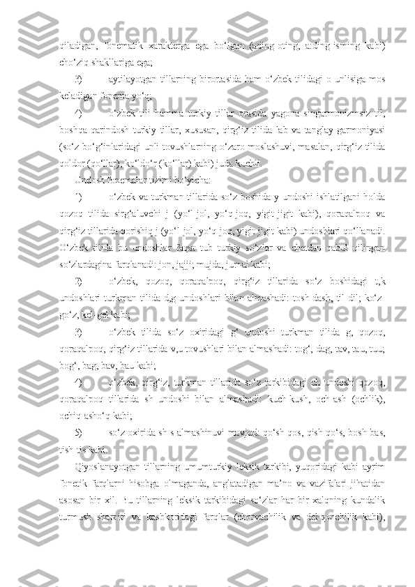 qiladigan,   fonematik   xarakterga   ega   bo‘lgan   (ading-oting,   a:ding-isming   kabi)
cho‘ziq shakllariga ega; 
3)  aytilayotgan  tillarning  birortasida  ham  o‘zbek  tilidagi   o  unlisiga  mos
keladigan fonema yo‘q;
4)  o‘zbek   tili   hamma   turkiy   tillar   orasida   yagona   singarmonizmsiz   til,
boshqa   qarindosh   turkiy   tillar,   xususan,   qirg‘iz   tilida   lab   va   tanglay   garmoniyasi
(so‘z bo‘g‘inlaridagi  unli  tovushlarning o‘zaro moslashuvi, masalan, qirg‘iz tilida
qoldor (qo‘llar), ko‘ldo‘r (ko‘llar) kabi) juda kuchli.
Undosh fonemalar tizimi bo‘yicha:
1)  o‘zbek va turkman tillarida so‘z boshida y undoshi  ishlatilgani  holda
qozoq   tilida   sirg‘aluvchi   j   (yo‘l-jol,   yo‘q-joq,   yigit-jigit   kabi),   qoraqalpoq   va
qirg‘iz tillarida qorishiq j (yo‘l-jol, yo‘q-joq, yigit-jigit kabi) undoshlari qo‘llanadi.
O‘zbek   tilida   bu   undoshlar   faqat   tub   turkiy   so‘zlar   va   chetdan   qabul   qilingan
so‘zlardagina farqlanadi: jon, jajji; mujda, jurnal kabi;
2)  o‘zbek,   qozoq,   qoraqalpoq,   qirg‘iz   tillarida   so‘z   boshidagi   t,k
undoshlari   turkman   tilida   d,g   undoshlari   bilan   almashadi:   tosh-dash,   til-dil;   ko‘z-
go‘z, kel-gel kabi;
3)  o‘zbek   tilida   so‘z   oxiridagi   g‘   undoshi   turkman   tilida   g,   qozoq,
qoraqalpoq, qirg‘iz tillarida v,u tovushlari bilan almashadi: tog‘, dag, tav, tau, tuu;
bog‘, bag, bav, bau kabi;
4)  o‘zbek,   qirg‘iz,   turkman   tillarida   so‘z   tarkibidagi   ch   undoshi   qozoq,
qoraqalpoq   tillarida   sh   undoshi   bilan   almashadi:   kuch-kush,   och-ash   (ochlik),
ochiq-asho‘q kabi;
5)  so‘z oxirida sh-s almashinuvi mavjud: qo‘sh-qos, qish-qo‘s, bosh-bas,
tish-tis kabi. 
Qiyoslanayotgan   tillarning   umumturkiy   leksik   tarkibi,   yuqoridagi   kabi   ayrim
fonetik   farqlarni   hisobga   olmaganda,   anglatadigan   ma’no   va   vazifalari   jihatidan
asosan   bir   xil.   Bu   tillarning   leksik   tarkibidagi   so‘zlar   har   bir   xalqning   kundalik
turmush   sharoiti   va   kasb koridagi   farqlar   (chorvachilik   va   dehqonchilik   kabi), 