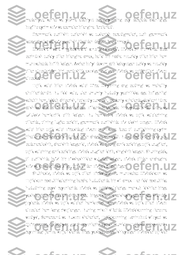 madaniyat,   san’at   va   yozma   adabiyot   taraqqiyotining   qay   darajada   ekanligiga
bog‘liq ayrim so‘z va atamalar bilangina farqlanadi. 
Grammatik   qurilishi:   turlanishi   va   tuslanish   paradigmalari,   turli   grammatik
kategoriyalar va so‘z yasalishi jihatidan deyarli farqlanmaydi.
O‘zbek tili va uning boshqa tillar bilan aloqasi.   O‘zbek tili o‘tmishda faqat
qarindosh   turkiy   tillar   bilangina   emas,   balki   bir   necha   noturkiy   tillar   bilan   ham
munosabatda bo‘lib kelgan. Asrlar bo‘yi davom etib kelayotgan turkiy va noturkiy
tillar   aloqalaridan   biri   qardoshlik   asosiga   qurilgan   o‘zbek   va   tojik   tillari   o‘zaro
aloqasidir.
Tojik   xalqi   bilan   o‘zbek   xalqi   O‘rta   Osiyoning   eng   qadimgi   va   mahalliy
aholilaridandir.   Bu   ikki   xalq,   ular   umumiy   hududiy   yaqinlikka   ega   bo‘lganligi
sababli ham, ishlab chiqarish, iqtisodiy turmush, madaniy sohalarda, davlatni idora
etish   va   chet   el   bosqinchilaridan   o‘lkani   birgalikda   himoya   qilishda   doim   va
uzluksiz   hamkorlik   qilib   kelgan.   Bu   hamkorlik   o‘zbek   va   tojik   xalqlarining
tillarida,   tilning   lug‘at   tarkibi,   grammatik   qurilishida   o‘z   aksini   topgan.   O‘zbek
xalqi   bilan   tojik   xalqi   o‘rtasidagi   o‘zaro   munosabat   faqat   til   qurilishining   ayrim
jihatlariga bo‘lgan ta’sir doirasi bilan chegaralanmaydi. Bu xalqlar bir biri bilan shu
qadar aralashib, chatishib ketganki, o‘zbek xalqining etnik tarkibiga tojik urug‘lari,
tojik xalqining etnik tarkibiga o‘zbek urug‘lari kirib, singishib ketgan. Shuningdek,
til   qurilishida   ba’zi   bir   o‘xshashliklar   vujudga   kelgan,   o‘zbek   tilidan   anchagina
so‘z va iboralar tojik tiliga, tojik tilidan o‘zbek tiliga o‘tgan.
Shubhasiz,   o‘zbek   va   tojik   tillari   o‘rtasidagi   bu   munosabat   O‘zbekiston   va
Tojikiston respublikalarining barcha hududlarida bir xil emas. Har ikki respublika
hududining   qaysi   rayonlarida   o‘zbek   va   tojik   xalqlariga   mansub   kishilar   birga
yashab,   ijtimoiy   ishlab   chiqarishda   birga   ishtirok   etishayotgan   bo‘lsa,   shunday
joylarda   o‘zbek   va   tojik   xalqlari   hamkorligi   ham,   o‘zbek   va   tojik   tillari   o‘zaro
aloqalari   ham   keng   rivojlangan.   Buning   misoli   sifatida   O‘zbekistonning   Farqona
vodiysi,   Samarqand   va   Buxoro   shaharlari,   Tojikistonning   Leninobod   viloyati   va
Qo‘rqontepa,   Qobadiyon   guruh   rayonlarini   aytish   mumkin.   Tojikistonning   Panhs
rayonidagi   jamoa   xo‘jaliklarida  birga   yashab,   birga   ishlaydigan   o‘zbeklar   tojiklar 