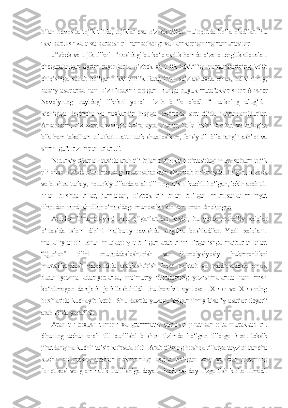 bilan   bevosita   tojik   tilida,   tojiklar   esa   o‘zbek   tilida   muloqotda   bo‘la   oladilar.   Bu
ikki qardosh xalq va qardosh til hamdo‘stligi va hamkorligining namunasidir.
O‘zbek va tojik tillari o‘rtasidagi bu ko‘p asrlik hamda o‘zaro tenglik aloqalari
chegaralangan   ayrim   rayonlarda   o‘zbek   va   tojik   ikkitilligi   namunalarining   kelib
chiqishiga   sabab   bo‘lgan.   Ikki   tillilik   faqat   jonli   so‘zlashuvda   emas,   balki   ilmiy,
badiiy asarlarda ham o‘z ifodasini  topgan. Bunga buyuk mutafakkir shoir Alisher
Navoiyning   quyidagi   fikrlari   yorqin   izoh   bo‘la   oladi:   “...turkning   ulug‘din
kichigiga   degincha   va   navkardin   begiga   degincha   sort   tilida   bahramanddurlar.
Andoqkim,   o‘z   xurd   ahvolig‘a   ko‘ra   ayta   olurlar,   balki   ba’zi   fasohat   va   balog‘at
bila ham takallum qilurlar. Hatto turk shuarosikim, forsiy til  bila rangin ash’or va
shirin guftor zohir qilurlar...”.
Noturkiy tillar aloqasida arab tili bilan o‘zbek tili o‘rtasidagi munosabatni tojik
tili bilan o‘zbek tili o‘rtasidagi munosabat kabi sharhlab bo‘lmaydi. To‘g‘ri, o‘zbek
va boshqa turkiy, noturkiy tillarda arab tilining ta’siri kuchli bo‘lgan, lekin arab tili
bilan   boshqa   tillar,   jumladan,   o‘zbek   tili   bilan   bo‘lgan   munosabat   mohiyat
jihatidan qardosh tillar o‘rtasidagi munosabatdan tamoman farqlangan.
Arablar   O‘rta   Osiyoni   zabt   qilganlaridan   keyin,   bu   yerda   mahalliy   xalqlar
o‘rtasida   islom   dinini   majburiy   ravishda   singdira   boshladilar.   Yerli   xalqlarni
mahalliy aholi   uchun mutlaqo  yot  bo‘lgan arab  tilini   o‘rganishga  majbur  qildilar.
“Qur’on”   tilini   muqaddaslashtirish   va   ijtimoiy siyosiy   hukmronlikni
mustahkamlash   maqsadida   arablashtirish   faqat   maktab   va   madrasalarda   emas,
butun   yozma   adabiyotlarda,   ma’muriy   idoralarning   yozishmalarida   ham   misli
ko‘rilmagan   darajada   jadallashtirildi.   Bu   harakat   ayniqsa,   IX   asr   va   X   asrning
boshlarida kuchayib ketdi. Shu davrda yuzaga kelgan ilmiy falsafiy asarlar deyarli
arab tilida yaratildi. 
Arab   tili-tovush   tomoni   va   grammatik   qurilishi   jihatidan   o‘ta   murakkab   til.
Shuning   uchun   arab   tili   qurilishi   boshqa   tizimda   bo‘lgan   tillarga   faqat   leksik
jihatdangina kuchli ta’sir ko‘rsata oldi. Arab tilining boshqa tillarga tayziqi qancha
kuchli   bo‘lmasin,   arablar   hukmronligi   ostida   bo‘lgan   xalq   va   elat   tillarining
fonetikasi   va  grammatik  qurilishiga   deyarli  hech   qanday  o‘zgartish   kirita  olmadi. 