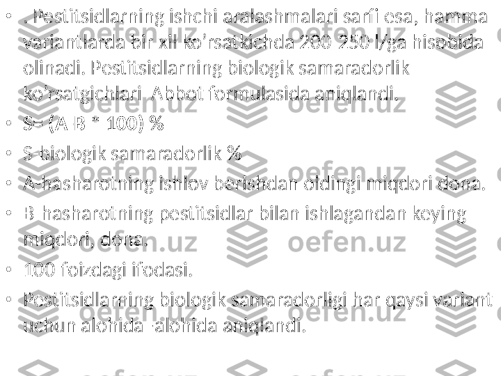 • . Pestitsidlarning ishchi aralashmalari sarfi esa, hamma 
variantlarda bir xil ko’rsatkichda 200-250 l/ga hisobida 
olinadi. Pestitsidlarning biologik samaradorlik 
ko’rsatgichlari  Abbot formulasida aniqlandi. 
• S= (A-B * 100) %
• S-biologik samaradorlik %
• A-hasharotning ishlov berishdan oldingi miqdori dona.
• B-hasharotning pestitsidlar bilan ishlagandan keying 
miqdori, dona.
• 100-foizdagi ifodasi. 
• Pestitsidlarning biologik samaradorligi har qaysi variant 
uchun alohida–alohida aniqlandi. 