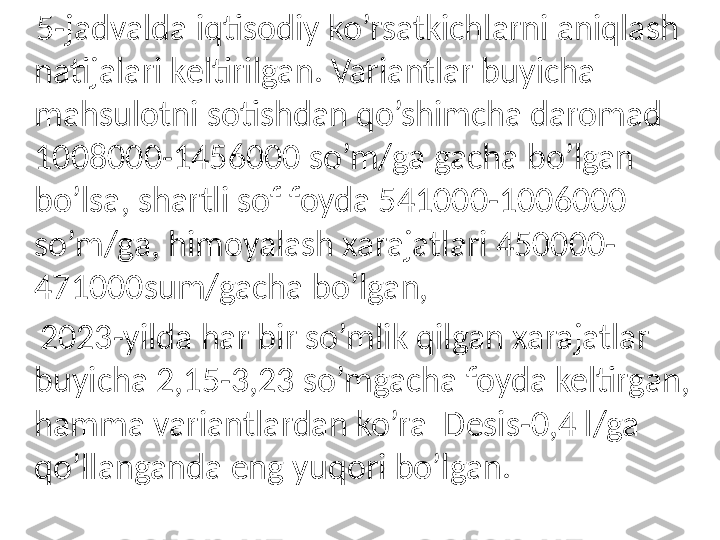      5-jadvalda iqtisodiy ko’rsatkichlarni aniqlash 
natijalari keltirilgan. Variantlar buyicha 
mahsulotni sotishdan qo’shimcha daromad 
1008000-1456000 so’m/ga gacha bo’lgan 
bo’lsa, shartli sof foyda 541000-1006000 
so’m/ga, himoyalash xarajatlari 450000-
471000sum/gacha bo’lgan, 
     2023-yilda har bir so’mlik qilgan xarajatlar 
buyicha 2,15-3,23 so’mgacha foyda keltirgan, 
hamma variantlardan ko’ra  Desis-0,4 l/ga 
qo’llanganda eng yuqori bo’lgan. 