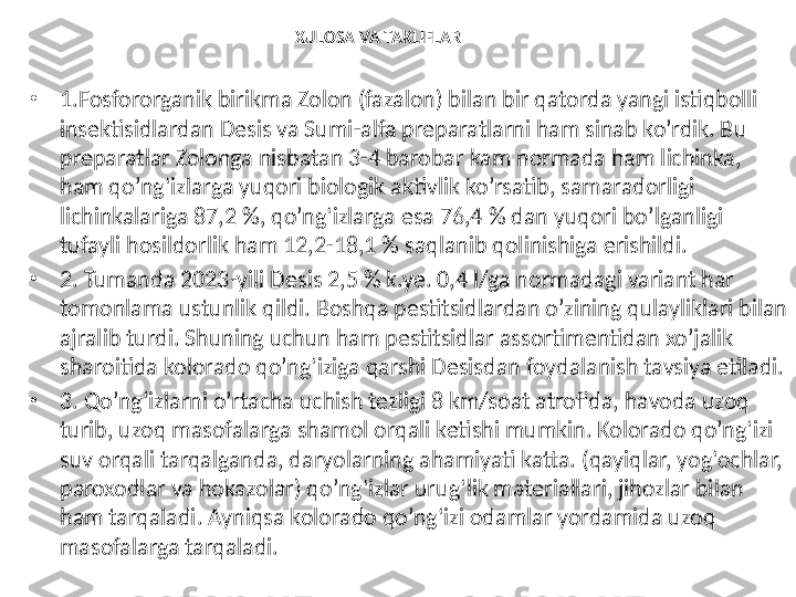 XULOSA VA TAKLIFLAR
•
1.F osfororganik birikma Zolon (fazalon) bilan bir qatorda yangi istiqbolli 
insektisidlardan Desis va Sumi-alfa preparatlarni ham sinab ko’rdik. Bu 
preparatlar Zolonga nisbatan 3-4 barobar kam normada ham lichinka, 
ham qo’ng‘izlarga yuqori biologik aktivlik ko’rsatib, samaradorligi 
lichinkalariga 87,2 %, qo’ng‘izlarga esa 76,4 % dan yuqori bo’lganligi 
tufayli hosildorlik ham 12,2-18,1 % saqlanib qolinishiga erishildi.
•
2. Tumanda 2023 - yili Desis 2,5 % k.ye. 0,4 l/ga normadagi variant har 
tomonlama ustunlik qildi. Boshqa pestitsidlardan o’zining qulayliklari bilan 
ajralib turdi. Shuning uchun ham pestitsidlar assortimentidan xo’jalik 
sharoitida kolorado qo’ng‘iziga qarshi Desisdan foydalanish tavsiya etiladi. 
•
3. Qo’ng‘izlarni o’rtacha uchish tezligi 8 km/soat atrofida, havoda uzoq 
turib, uzoq masofalarga shamol orqali ketishi mumkin. Kolorado qo’ng‘izi 
suv orqali tarqalganda, daryolarning ahamiyati katta. (qayiqlar, yog‘ochlar, 
paroxodlar va hokazolar) qo’ng‘izlar urug‘lik materiallari, jihozlar bilan 
ham tarqaladi. Ayniqsa kolorado qo’ng‘izi odamlar yordamida uzoq 
masofalarga tarqaladi. 