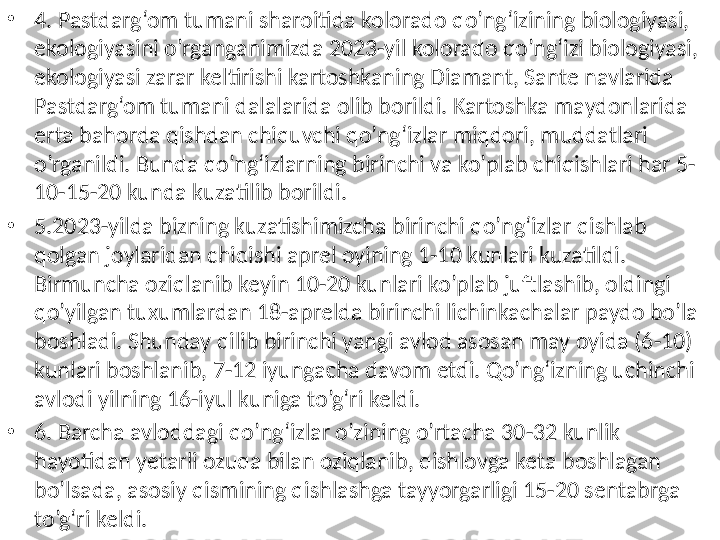 •
4. Pastdarg‘om tumani sharoitida kolorado qo’ng‘izining biologiyasi, 
ekologiyasini o’rganganimizda 2023-yil kolorado qo’ng‘izi biologiyasi, 
ekologiyasi zarar keltirishi kartoshkaning Diamant, Sante navlarida 
Pastdarg‘om tumani dalalarida olib borildi. Kartoshka maydonlarida 
erta bahorda qishdan chiquvchi qo’ng‘izlar miqdori, muddatlari 
o’rganildi. Bunda qo’ng‘izlarning birinchi va ko’plab chiqishlari har 5-
10-15-20 kunda kuzatilib borildi. 
•
5. 2023-yilda bizning kuzatishimizcha birinchi qo’ng‘izlar qishlab 
qolgan joylaridan chiqishi aprel oyining 1-10 kunlari kuzatildi. 
Birmuncha oziqlanib keyin 10-20 kunlari ko’plab juftlashib, oldingi 
qo’yilgan tuxumlardan 18-aprelda birinchi lichinkachalar paydo bo’la 
boshladi. Shunday qilib birinchi yangi avlod asosan may oyida (6-10) 
kunlari boshlanib, 7-12 iyungacha davom etdi. Qo’ng‘izning uchinchi 
avlodi yilning 16-iyul kuniga to’g‘ri keldi.
•
6. Barcha avloddagi qo’ng‘izlar o’zining o’rtacha 30-32 kunlik 
hayotidan yetarli ozuqa bilan oziqlanib, qishlovga keta boshlagan 
bo’lsada, asosiy qismining qishlashga tayyorgarligi 15-20 sentabrga 
to’g‘ri keldi.  