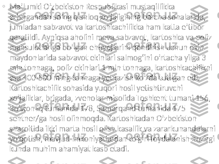 •
Ma’lumki O’zbekiston Respublikasi mustaqillikka 
erishgandan so’ng qishloq xo’jaligining barcha sohalarida, 
jumladan sabzavot va kartoshkachilikka ham katta e’tibor 
qaratildi .  Ayniqsa aholini meva-sabzavot, kartoshka va poliz 
mahsulotlariga bo’lgan ehtiyojlarini qondirish uchun ekin 
maydonlarida sabzavot ekinlari salmog‘ini o’rtacha yilga 3 
mln tonnaga, poliz ekinlari 1 mln tonnaga, kartoshkachilikni 
esa 400-500 ming tonnaga yetkazish ko’zda tutilgan edi.  
Kartoshkachilik sohasida yuqori hosil yetishtiruvchi 
xo’jaliklar, brigada, zvenolar misolida Toshkent tumani 156, 
Bo’stonliq tumanida 178, Samarqand tumanida 175 
sentner/ga hosil olinmoqda. Kartoshkadan O’zbekiston 
sharoitida ikki marta hosil olish kasallik va zararkunandalarni 
yo’qotish, mavjud imkoniyatlardan to’g‘ri foydalanish hozirgi 
kunda muhim ahamiyat kasb etadi. 