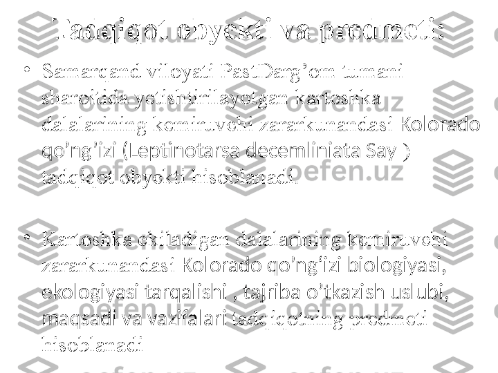 Tadqiqot obyekti va predmeti:
•
S amarqand viloyati  PastDarg’om tumani 
sharoitida yetishtirilayotgan  kartoshka 
dalalarining kemiruvchi zararkunandasi  Kolorado 
qo’ng’izi (Leptinotarsa decemliniata Say  )  
tadqiqot obyekti hisoblanadi.
•
Kartoshka ekiladigan dalalarining kemiruvchi 
zararkunandasi  Kolorado qo’ng‘izi biologiyasi, 
ekologiyasi tarqalishi , t ajriba o’tkazish uslubi, 
maqsadi va vazifalari  tadqiqotning predmeti 
hisoblanadi   