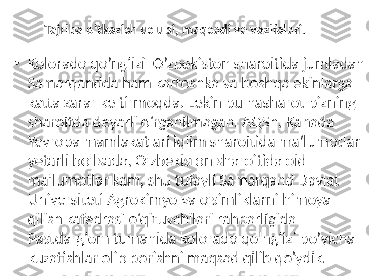 Tajriba o’tkazish uslubi, maqsadi va vazifalari .
•
Kolorado qo’ng‘izi  O’zbekiston sharoitida jumladan 
Samarqandda ham kartoshka va boshqa ekinlarga 
katta zarar keltirmoqda. Lekin bu hasharot bizning 
sharoitda deyarli o’rganilmagan. AQSh, Kanada 
Yevropa mamlakatlari iqlim sharoitida ma’lumotlar 
yetarli bo’lsada, O’zbekiston sharoitida oid 
ma’lumotlar kam, shu tufayli Samarqand D avlat 
U niversiteti  Agrokimyo  va  o’simliklarni himoya 
qilish kafedrasi o’qituvchilari rahbarligida 
Pastdarg‘om  tumanida kolorado qo’ng‘izi bo’yicha 
kuzatishlar olib borishni maqsad qilib qo’ydik. 