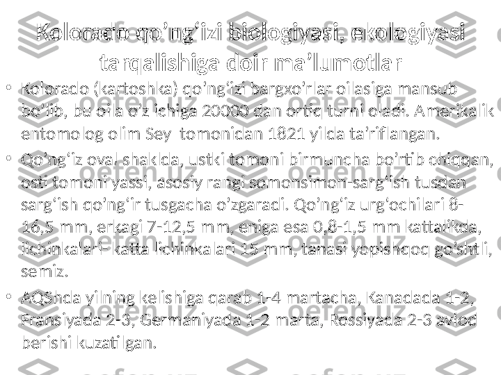 Kolorado qo’ng‘izi biologiyasi, ekologiyasi 
tarqalishiga doir ma’lumotlar
•
Kolorado (kartoshka) qo’ng‘izi bargxo’rlar oilasiga mansub 
bo’lib, bu oila o’z ichiga 20000 dan ortiq turni oladi. Amerikalik 
entomolog olim Sey  tomonidan 1821 yilda ta’riflangan.
•
Qo’ng‘iz oval shaklda, ustki tomoni birmuncha bo’rtib chiqqan, 
osti tomoni yassi, asosiy rangi somonsimon-sarg‘ish tusdan 
sarg‘ish qo’ng‘ir tusgacha o’zgaradi. Qo’ng‘iz urg‘ochilari 8-
16,5 mm, erkagi 7-12,5 mm, eniga esa 0,8-1,5 mm kattalikda, 
lichinkalari- katta lichinkalari 15 mm, tanasi yopishqoq go’shtli, 
semiz. 
•
AQShda yilning kelishiga qarab 1-4 martacha, Kanadada 1-2, 
Fransiyada 2-3, Germaniyada 1-2 marta, Rossiyada 2-3 avlod 
berishi kuzatilgan. 